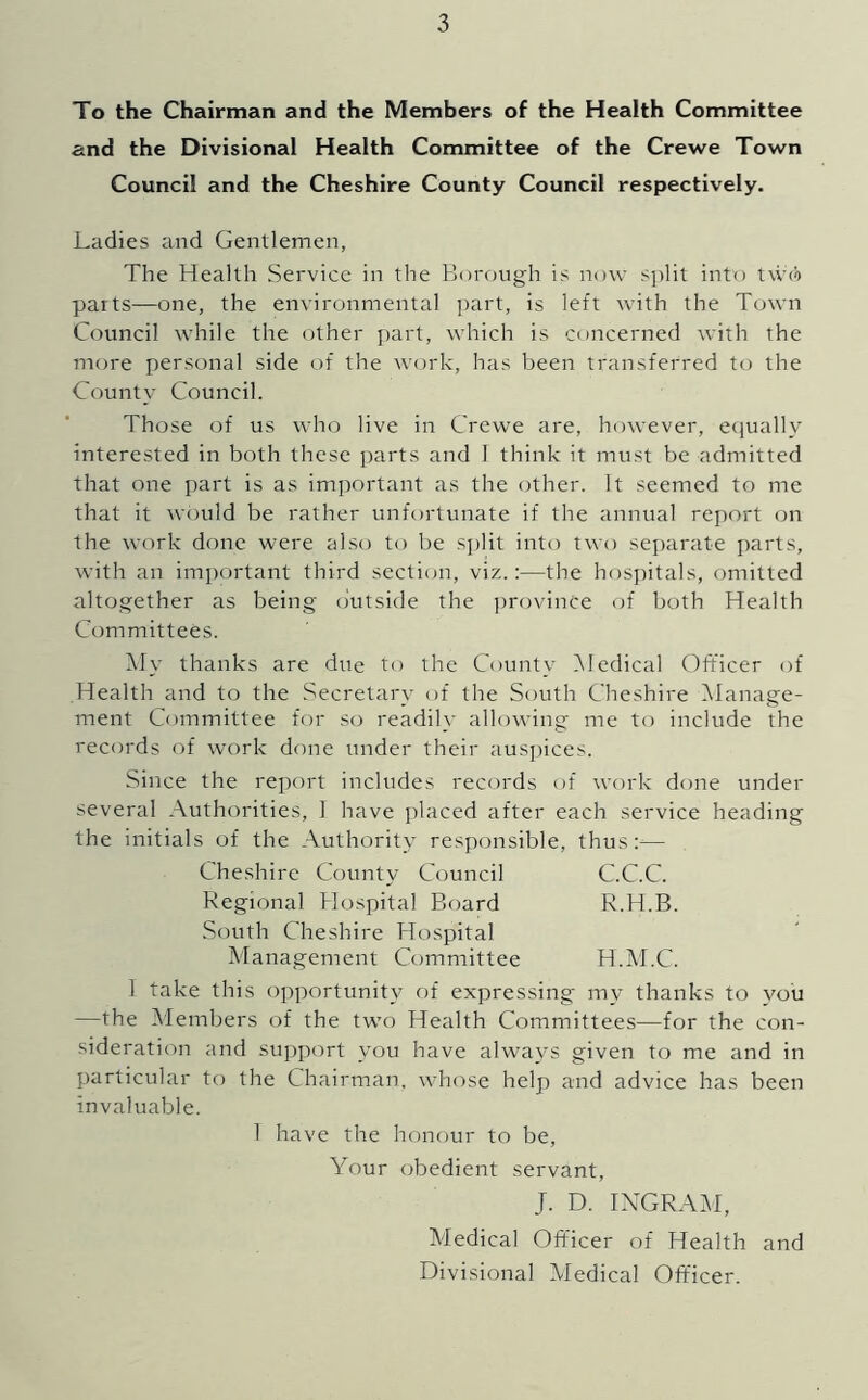 To the Chairman and the Members of the Health Committee and the Divisional Health Committee of the Crewe Town Council and the Cheshire County Council respectively. Ladies and Gentlemen, The Health Service in the Florough is now split into two parts—one, the environmental ])art, is left with the Town Council while the other jrart, which is concerned with the more personal side of the work, has been transferred to the County Council. Those of us who live in Crewe are, however, ecjually interested in both these parts and 1 think it must be admitted that one part is as imjrortant as the <rther. It seemed to me that it would be rather unfortunate if the annual report on the work done w'ere also to be split into two separate parts, with an important third sectitm, viz.:—the hosjritals, omitted altogether as being outside the jmtn'ince of both Health Committees. Aly thanks are due to the County iMedical Officer of Health and to the Secretary of the South Cheshire iManage- ment Committee for so readily allowing me to include the records of work done under their ausi)ices. Since the report includes records of work done under several Authorities, 1 have placed after each service heading the initials of the Authority responsible, thus:^— Cheshire County Council C.C.C. Regional Hospital Board R.H.B. South Cheshire Hospital Management Committee H.M.C. 1 take this opportunity of expressing my thanks to you —the ^Members of the two Health Committees—for the con- sideration and support you have always given to me and in particular to the Chairman, whose help and advice has been invaluable. 1 have the honour to be. Your obedient servant, J. D. INGRAM, Medical Officer of Health and