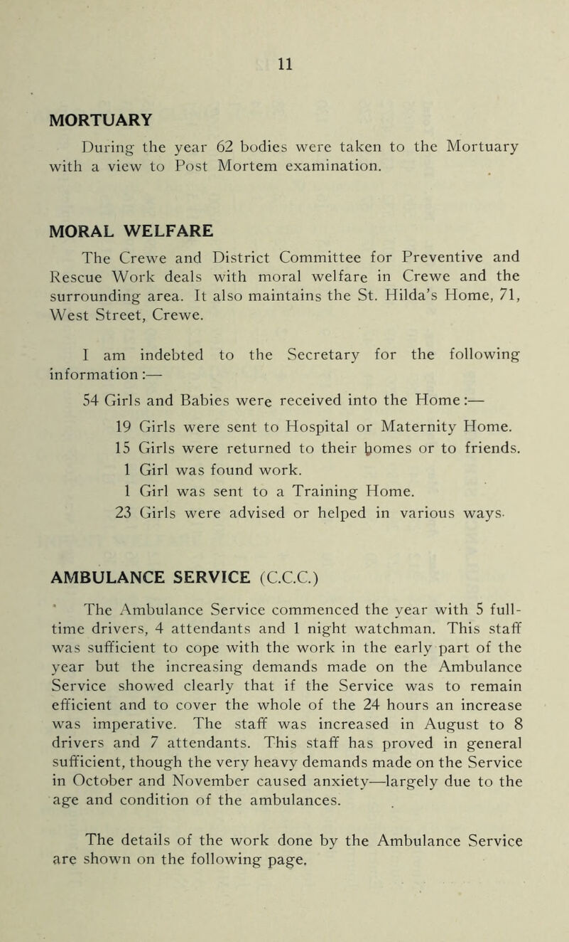 MORTUARY During the year 62 bodies were taken to the Mortuary with a view to Post Mortem examination. MORAL WELFARE The Crewe and District Committee for Preventive and Rescue Work deals with moral welfare in Crewe and the surrounding area. It also maintains the St. Hilda’s Home, 71, West Street, Crewe. 1 am indebted to the Secretary for the following information:— 54 Girls and Babies were received into the Home:— 19 Girls were sent to Hospital or Maternity Home. 15 Girls were returned to their tomes or to friends. 1 Girl was found work. 1 Girl was sent to a Training Home. 23 Girls were advised or helped in various ways- AMBULANCE SERVICE (C.C.C.) * The Ambulance Service commenced the year with 5 full- time drivers, 4 attendants and 1 night watchman. This stafif was sufficient to cope with the work in the early part of the year but the increasing demands made on the Ambulance Service showed clearly that if the Service was to remain efficient and to cover the whole of the 24 hours an increase was imperative. The staff was increased in August to 8 drivers and 7 attendants. This staff has proved in general sufficient, though the very heavy demands made on the Service in October and November caused anxiety—largely due to the age and condition of the ambulances. The details of the work done by the Ambulance Service are shown on the following page.