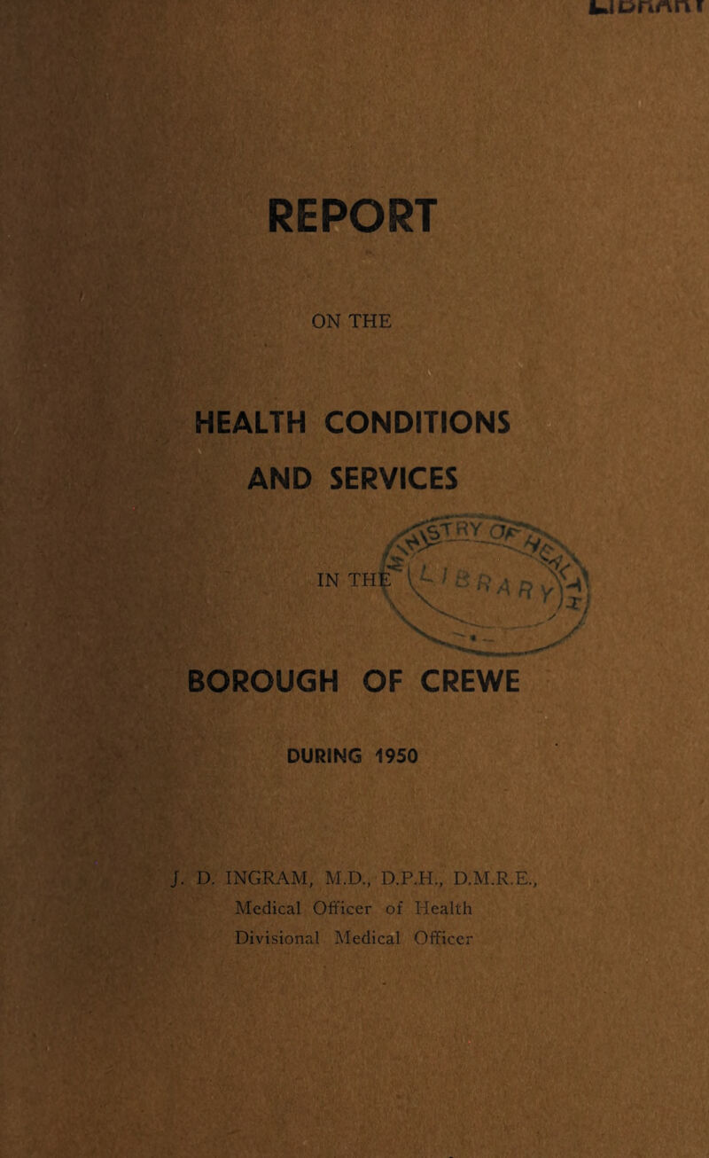 RERpRT ON THE HEALTH CONDITIONS AND SERVICES BOROUGH OF CREWE DURING 1950 D. INGRAM, M.D., D.P.H., D.M.R.E, Medical Officer of Health Divisional Medical Oflficer