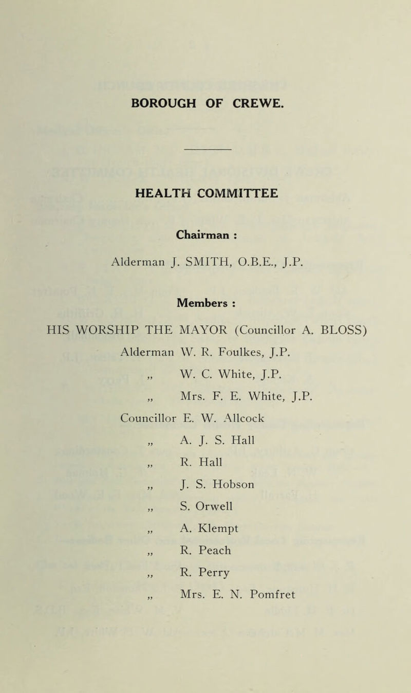 BOROUGH OF CREWE. HEALTH COMMITTEE Chairman : Alderman J. SMITH, O.B.E., J.P. Members : HIS WORSHIP THE MAYOR (Councillor A. BLOSS) Alderman W. R. Foulkes, J.P. „ W. C. White, J.P. „ Mrs. F. E. White, J.P. Councillor E. W. Allcock „ A. J. S. Hall „ R. Hall „ J. S. Hobson ,, S. Orwell „ A. Klempt „ R. Peach „ R. Perry „ Mrs. E. N. Pomfret