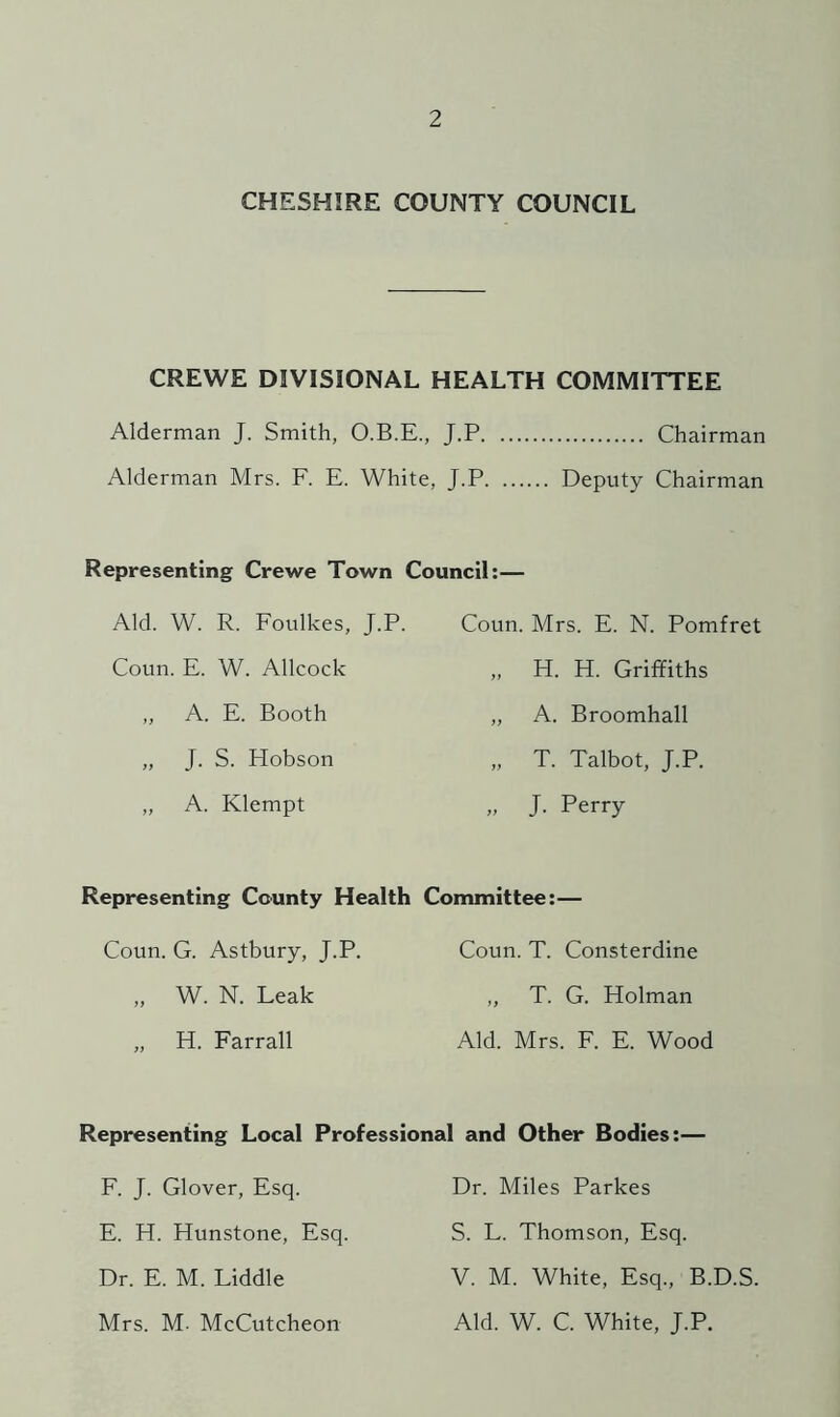 CHESHIRE COUNTY COUNCIL CREWE DIVISIONAL HEALTH COMMITTEE Alderman J. Smith, O.B.E., J.P Chairman Alderman Mrs. F. E. White, J.P Deputy Chairman Representing Crewe Town Council:— Aid. W. R. Foulkes, J.P. Coun. Mrs. E. N. Pomfret Coun. E. W. Allcock „ H. H. Griffiths „ A. E. Booth „ A. Broomhall „ J. S. Hobson „ T. Talbot, J.P. ,, A. Klempt „ J. Perry Representing County Health Conunittee:— Coun. G. Astbury, J.P. Coun. T. Consterdine „ W. N. Leak ,, T. G. Holman „ H. Farrall Aid. Mrs. F. E. Wood Representing Local Professional and Other Bodies:— F. J. Glover, Esq. Dr. Miles Parkes E. H. Hunstone, Esq. S. L. Thomson, Esq. Dr. E. M. Fiddle V. M. White, Esq., B.D.S. Mrs. M- McCutcheon Aid. W. C. White, J.P.