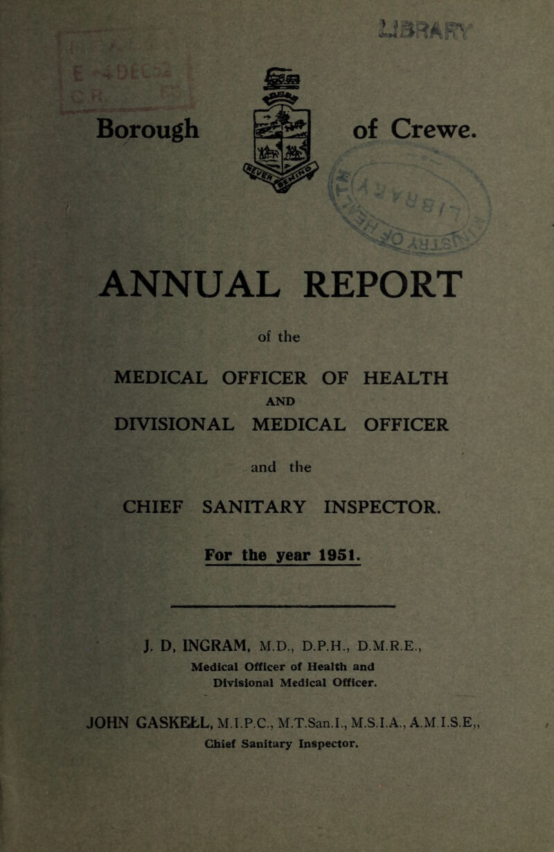 Borough ANNUAL REPORT of the MEDICAL OFFICER OF HEALTH AND DIVISIONAL MEDICAL OFFICER and the CHIEF SANITARY INSPECTOR. For the year 195t. J. D, INGRAM, M.D., D.P.H., D.M.R.E., Medical Officer of Health and Divisional Medical Officer. JOHN GASKELL, M.I.P.C., M.T.San.I., M.S.I.A., A.M I.S.E,, Chief Sanitary Inspector.