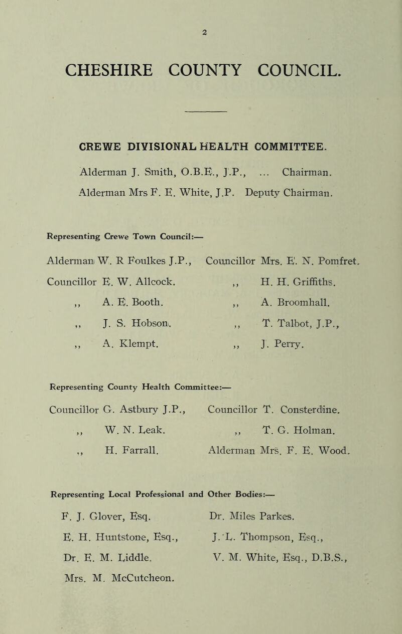 CHESHIRE COUNTY COUNCIL. CREWE DIVISIONAL HEALTH COMMITTEE. Alderman J. Smith, O.B.E., J.P., ... Chairman. Alderman Mrs F. E. White, J.P. Deputy Chairman. Representing Crewe Town Council:— Alderman W. R Foulkes J.P., Councillor Mrs. E'. N. Pomfret, Councillor E. W. Allcock. ,, H. H. Griffiths. ,, A. E. Booth. ,, A. Broomhall. ,, J. S. Hobson. ,, T. Talbot, J.P., ,, A. Klempt. „ J. Perry. Representing County Health Committee:— Councillor G. Astbury J.P., Councillor T. Consterdine. „ W. N. Leak. ,, T. G. Holman. ,, H. Farrall. Alderman Mrs. F. E. Wood. Representing Local Professional and Other Bodies:— F. J. Glover, Esq. Dr. Miles Parkes. E. H. Huntstone, Esq., J. L. Thompson, Esq., Dr. E. M. Liddle. Mrs. M. McCutcheon. V. M. White, Esq., D.B.S.,