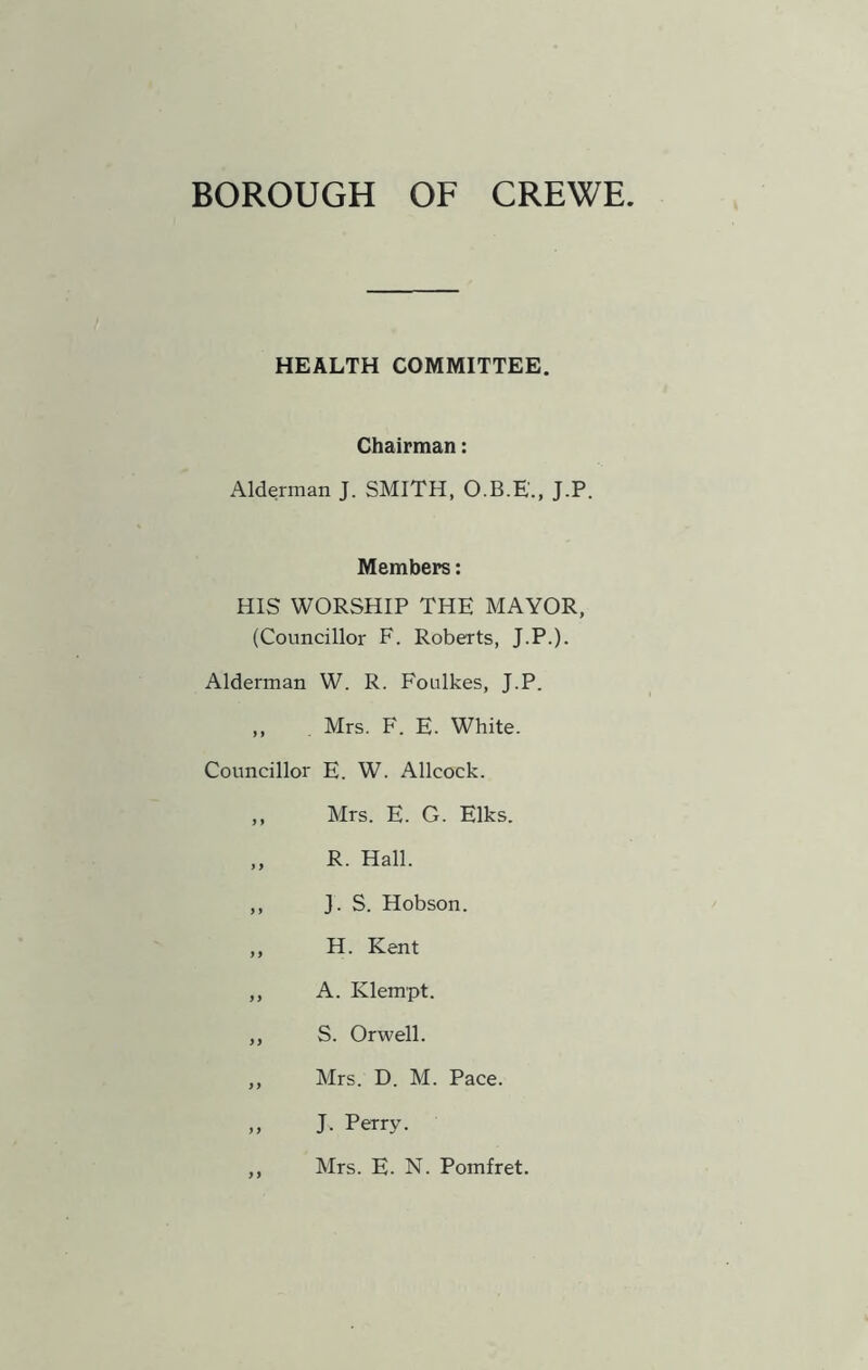 BOROUGH OF CREWE HEALTH COMMITTEE. Chairman: Alderman J. SMITH, O.B.E'., J.P. Members: HIS WORSHIP THE MAYOR, (Councillor F. Roberts, J.P.). Alderman W. R. Foulkes, J.P. „ , Mrs. F. E. White. Councillor E. W. Allcock. ,, Mrs. E. G. Elks. „ R. Hall. ,, J. S. Hobson. ,, H. Kent ,, A. Klempt. ,, S. Orwell. ,, Mrs. D. M. Pace. „ J. Perry. ,, Mrs. E. N. Pomfret.