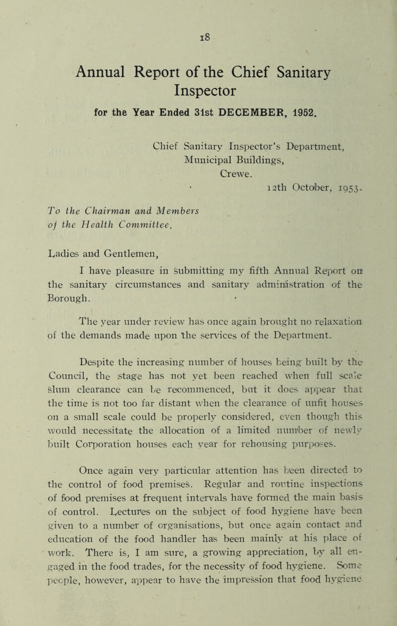 Annual Report of the Chief Sanitary Inspector for the Year Ended 31st DECEMBER, 1952. Chief Sanitary Inspector’s Department, Municipal Buildings, Crewe. ’ 12th October, 1953. To the Chairman and Members of the Health Committee. Ladies and Gentlemen, I have pleasure in submitting my fifth Annual Report on tlie sanitary circumstances and sanitary administration of the Borough. The year under review has once again brought no relaxation of the demands made upon the sendees of the Department. D&spite the increasing number of houses being built by the Council, the .stage has not yet been reached when full scale slum clearance can be recommenced, but it does appear that the time is not too far distant when the clearance of unfit houses on a small scale could be properly considered, even though this would necessitate the allocation of a limited number of newly built Corporation houses each v^ear for rehou.sing purpo'ses. Once again very particular attention has been directed to the control of food premises. Regular and routine inspections of food premises at frequent intervals have formed the main basis of control. Lectures on the subject of food hygiene have been given to a number of organisations, but once again contact and education of the food handler hais been mainly at his place of work. There is, I am sure, a growing appreciation, by all en- gaged in the food trades, for the necessity of food hygiene. Some people, however, appear to have the impression that food hygiene