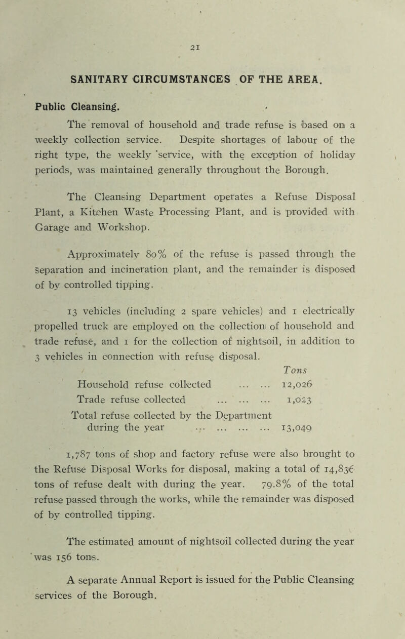 SANITARY CIRCUMSTANCES OF THE AREA. Public Cleansing. The removal of household and trade refuse is based on a weekly collection Service. Desipite shortages of labour of the right type, the weekly ‘service, with the exception of holiday periods, was maintained generally throughout the Borough. The Cleansing Department operates a Refuse Disposal Plant, a Kitchen Waste Processing Plant, and is provided with Garage and Workshop. Approximately 8o% of the refuse is passed through the separation and incineration plant, and the remainder is disposed of by controlled tipping. 13 vehicles (including 2 spare vehicles) and i electrically propelled truck are employed on the collection of household and trade refuse, and i for the collection of nightsoil, in addition to 3 vehicles in connection with refuse disposal. Tons Household refuse collected 12,026 Trade refuse collected 1.023 Total refuse collected by the Department during the year 13,049 1,787 tons of shop and factory refuse were also brought to the Refuse Disposal Works for disposal, making a total of 14,836 tons of refuse dealt with during the year. 79.8% of the total refuse passed through the works, while the remainder was disposed of by controlled tipping. The estimated amount of nightsoil collected during the year was 156 tons. A separate Annual Report is issued for the Public Cleansing services of the Borough.