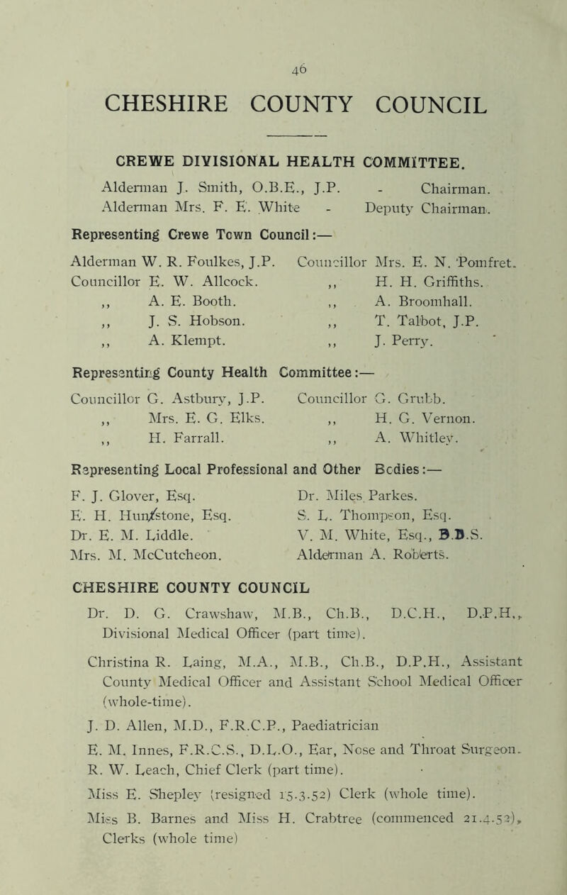 45 CHESHIRE COUNTY COUNCIL CREWE DIVISIONAL HEALTH COMMITTEE. Aldennan J. Smith, O.B.E., J.P. - Chairman. Aldennan Mrs. F. E. White - Deputy Chairman. Representing Crewe Town Council:— Alderman W. R. Foulkes, J.P. Councillor E. W. Allcock. ,, A. E. Booth. ,, J. S. Hobson. ,, A. Klempt. Councillor Mrs. E. N. 'Pomfret ,, H. H. Griffiths. ,, A. Broomhall. ,, T. Talbot, J.P. ,, J. Perry. Representing County Health Committee:— Councillor G. Astbur\, J.P. Councillor G. Grubb. ,, Mrs. E. G. Elks. ,, H. G. Vernon. ,, H. Farrall. ,, A. Whitlev. Representing Local Professional and Other Bodies:— F. J. Glover, Esq. E. H. Hun/stone, Esq. Dr. E. M. Diddle. ]\Its. M. IMcCutcheon. Dr. l\Iiles, Parkes. S. L. Thompeon, Esq. V. M. White, Esq., B.B.S Alddnnan A. Robierts. CHESHIRE COUNTY COUNCIL Dr. D. G. Crawshaw, M.B., Ch.B., D.C.H., D.P.H., Divisional IMedical Officer (part time). Christina R. Daing, IM.A., M.B., Ch.B., D.P.H., Assistant County Medical Officer and Assi.stant vS’chool Medical Officer (whole-time). J. D. Allen, IM.D., F.R.C.P., Paediatrician E. INI. Innes, F.R.C.S., D.L.O., Ear, Nose and Throat Surgeon. R. W. Deach, Chief Clerk (part time). Miss E. Shepley (resigned 15.3.52) Clerk (whole time). (Miss B. Barnes and Miss H. Crabtree (commenced 21.4.52), Clerks (whole time)