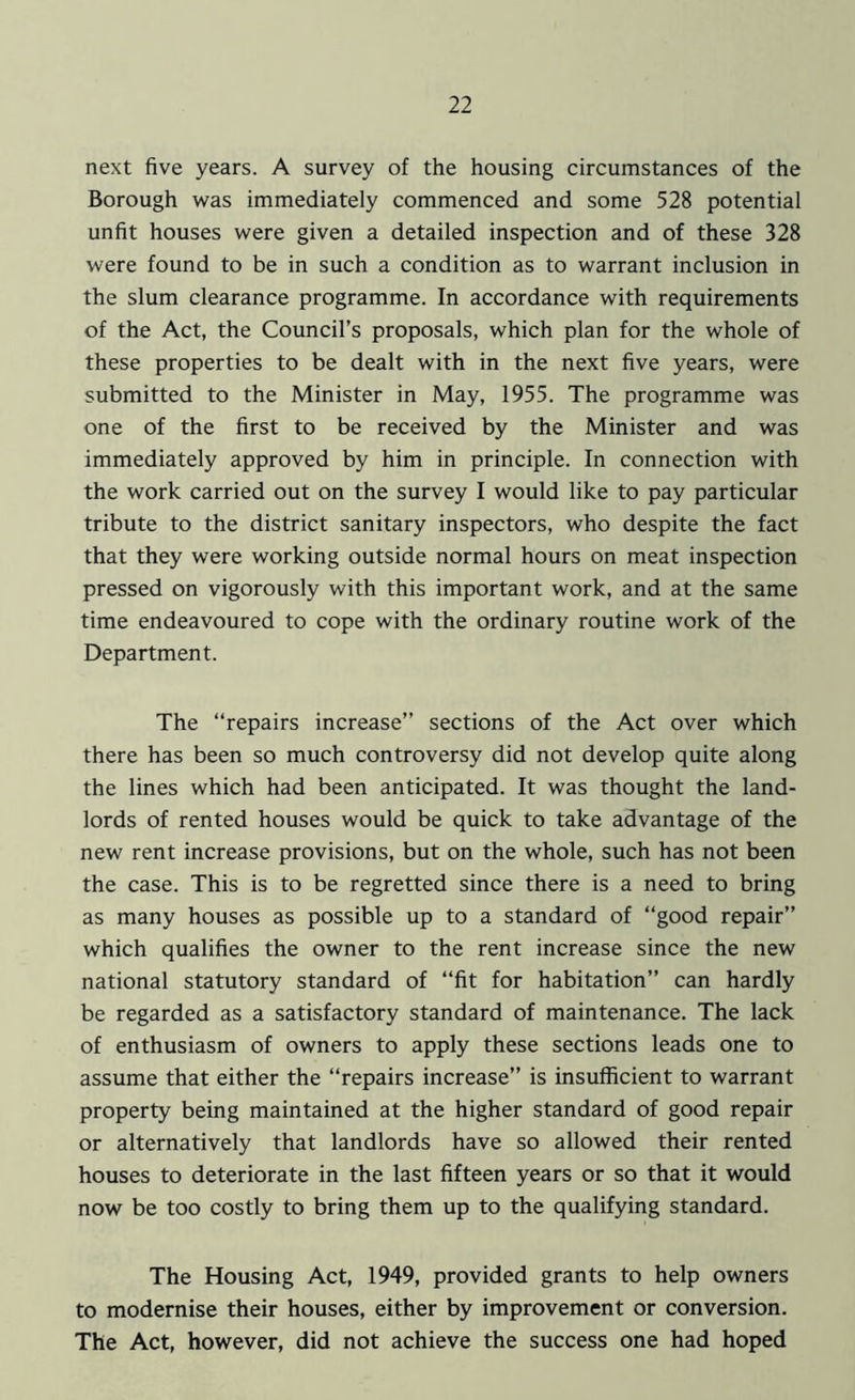 next five years. A survey of the housing circumstances of the Borough was immediately commenced and some 528 potential unfit houses were given a detailed inspection and of these 328 were found to be in such a condition as to warrant inclusion in the slum clearance programme. In accordance with requirements of the Act, the Council’s proposals, which plan for the whole of these properties to be dealt with in the next five years, were submitted to the Minister in May, 1955. The programme was one of the first to be received by the Minister and was immediately approved by him in principle. In connection with the work carried out on the survey I would like to pay particular tribute to the district sanitary inspectors, who despite the fact that they were working outside normal hours on meat inspection pressed on vigorously with this important work, and at the same time endeavoured to cope with the ordinary routine work of the Department. The “repairs increase” sections of the Act over which there has been so much controversy did not develop quite along the lines which had been anticipated. It was thought the land- lords of rented houses would be quick to take advantage of the new rent increase provisions, but on the whole, such has not been the case. This is to be regretted since there is a need to bring as many houses as possible up to a standard of “good repair” which qualifies the owner to the rent increase since the new national statutory standard of “fit for habitation” can hardly be regarded as a satisfactory standard of maintenance. The lack of enthusiasm of owners to apply these sections leads one to assume that either the “repairs increase” is insufficient to warrant property being maintained at the higher standard of good repair or alternatively that landlords have so allowed their rented houses to deteriorate in the last fifteen years or so that it would now be too costly to bring them up to the qualifying standard. The Housing Act, 1949, provided grants to help owners to modernise their houses, either by improvement or conversion. The Act, however, did not achieve the success one had hoped