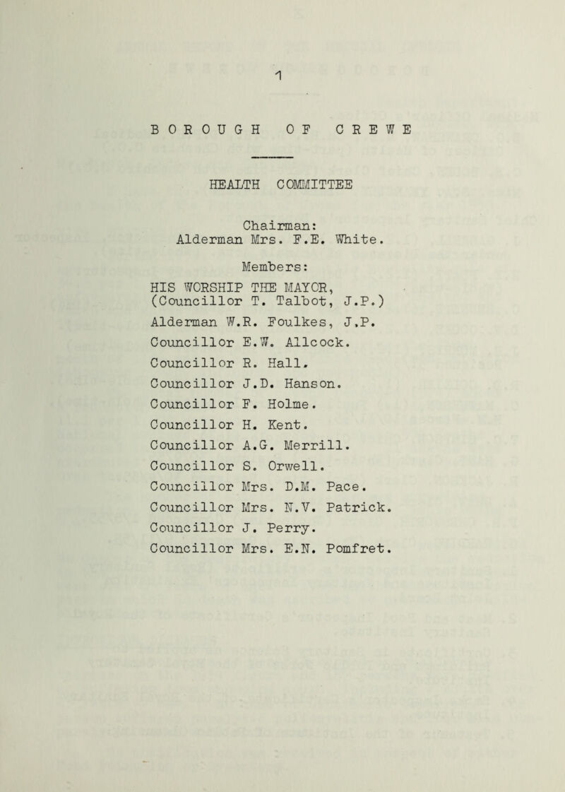 BOROUGH OF CREWE HEALTH COMI'illTTEE Chairman: Alderman Mrs. F.E. White. Members: HIS WORSHIP THE MAYOR, (Councillor T, Talbot, J.P.) Alderman W.R. Foulkes, J.P. Councillor E.W. Allcock. Councillor R. Hall. Councillor J.D. Hanson. Councillor F. Holme. Councillor H. Kent. Councillor A.G. Merrill. Councillor S. Orwell. Councillor Mrs. D.M. Pace. Councillor Mrs. H.V. Patrick. Councillor J. Perry. Councillor Mrs. E.H. Pomfret.