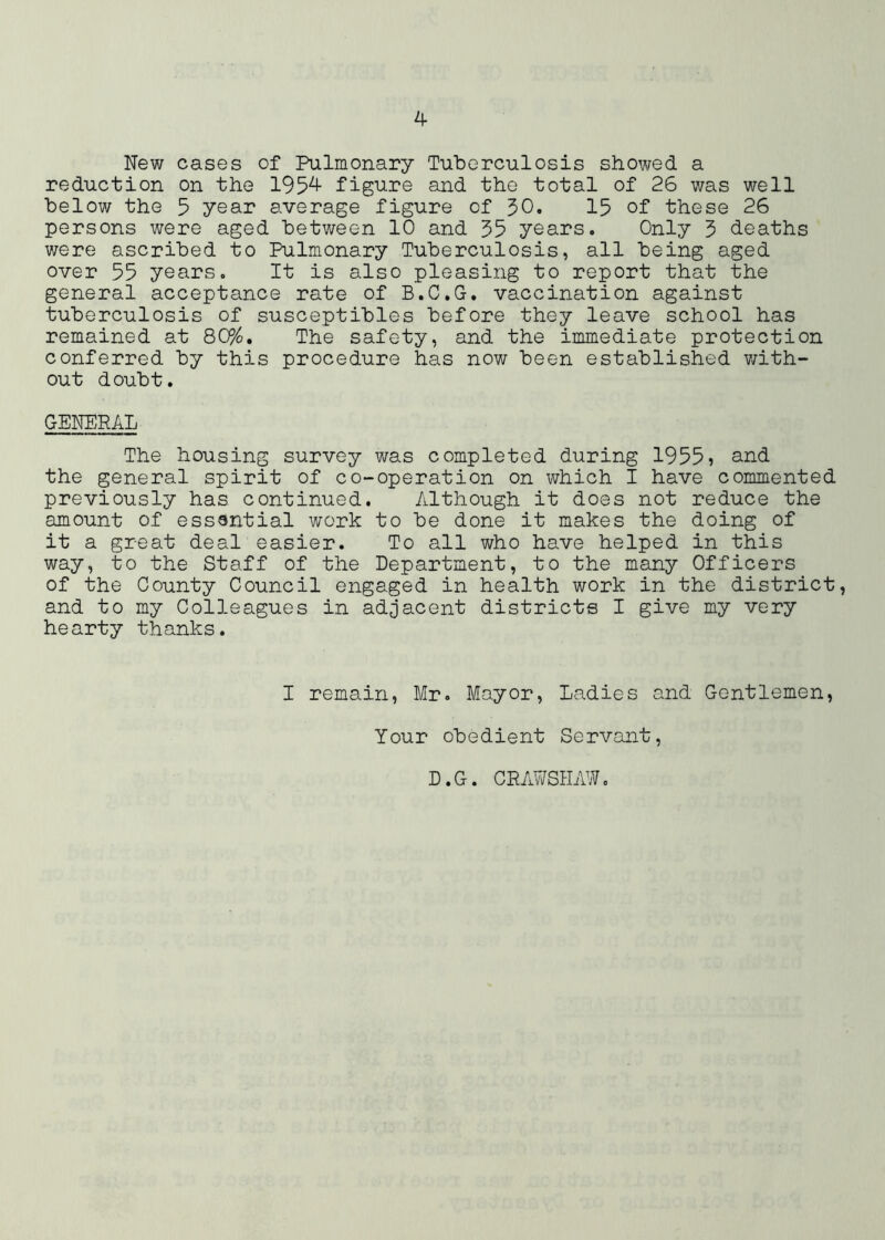 New cases of Pulmonary Tuberculosis showed a reduction on the 195^^ figure and the total of 26 was well below the 5 year average figure of 50. 15 of these 26 persons were aged between 10 and 35 years. Only 3 deaths were ascribed to Pulmonary Tuberculosis, all being aged over 55 years. It is also pleasing to report that the general acceptance rate of B.C.G. vaccination against tuberculosis of susceptibles before they leave school has remained at 80%, The safety, and the immediate protection conferred by this procedure has now been established v;ith- out doubt. GENERAL The housing survey was completed during 1955) s^nd the general spirit of co-operation on which I have commented previously has continued. Although it does not reduce the amount of essential work to be done it makes the doing of it a great deal easier. To all who have helped in this way, to the Staff of the Department, to the many Officers of the County Council engaged in health work in the district, and to my Colleagues in adjacent districts I give my very hearty thanks. I remain, Mr. Mayor, Ladies and Gentlemen, Your obedient Servant, D.G. CEAWSHAW.