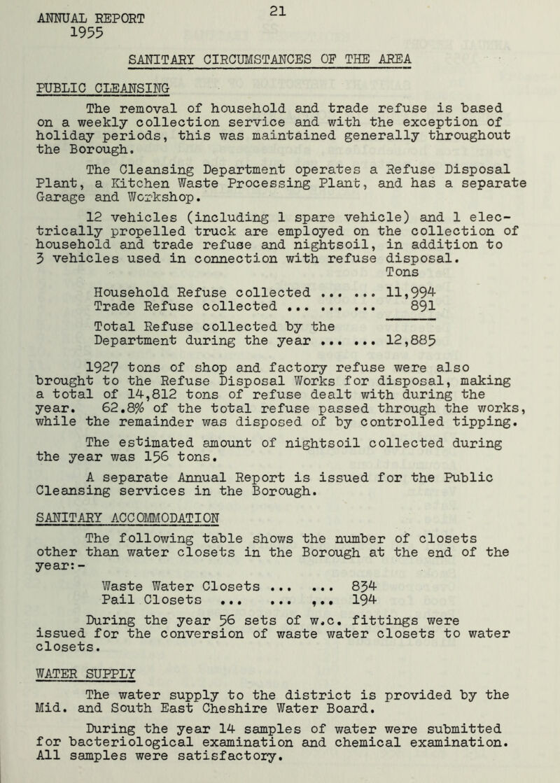 1955 21 SANITARY OIRCUIilISTANGES OF THE AREA PUBLIC CLEANSING The removal of household and trade refuse is based on a weekly collection service and with the exception of holiday periods, this was maintained generally throughout the Borough, The Cleansing Department operates a Refuse Disposal Plant, a Kitchen Waste Processing Plant, and has a separate Garage and Workshop. 12 vehicles (including 1 spare vehicle) and 1 elec- trically propelled truck are employed on the collection of household and trade refuse and nightsoil, in addition to 5 vehicles used in connection with refuse disposal. Tons Household Refuse collected 11,99^ Trade Refuse collected 891 Total Refuse collected by the Department during the year 12,885 1927 tons of shop and factory refuse were also brought to the Refuse Disposal Works for disposal, making a total of 14,812 tons of refuse dealt with during the year. 62,8% of the total refuse passed through the works, while the remainder was disposed of by controlled tipping. The estimated amount of nightsoil collected during the year was 156 tons. A separate Annual Report is issued for the Public Cleansing services in the Borough. SANITARY ACCOMMODATION The following table shov/s the number of closets other than water closets in the Borough at the end of the year:- Waste Water Closets 85^ Pail Closets •.• ... ,.• 19^ During the year 56 sets of w.c. fittings were issued for the conversion of waste water closets to water closets. WATER SUPPLY The water supply to the district is provided by the Mid. and South East Cheshire Water Board. During the year 14 samples of water were submitted for bacteriological examination and chemical examination. All samples were satisfactory.