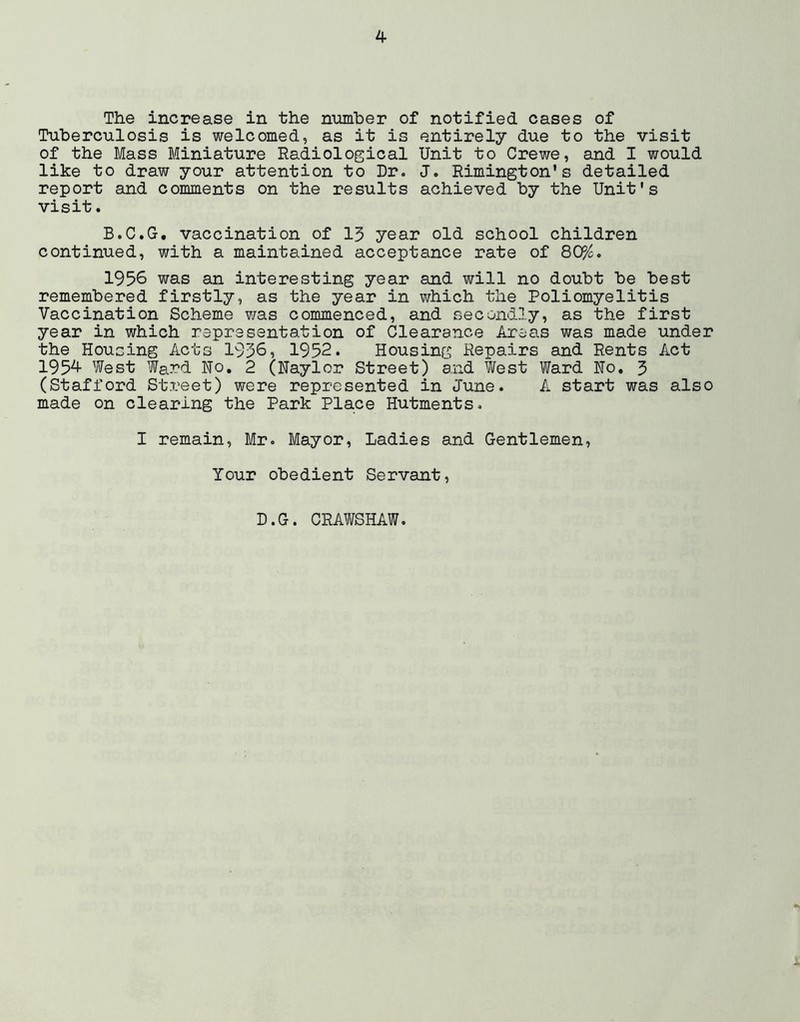 The increase in the number of notified cases of Tuberculosis is welcomed, as it is entirely due to the visit of the Mass Bliniature Radiological Unit to Crewe, and I would like to draw your attention to Dr. J. Rimington's detailed report and comments on the results achieved by the Unit's visit. B.C.G, vaccination of 13 year old school children continued, with a maintained acceptance rate of 80%. 1956 was an interesting year and will no doubt be best remembered firstly, as the year in which the Poliomyelitis Vaccination Scheme was commenced, and secondly, as the first year in which representation of Clearance Areals was made under the Housing Acts 1936, 1952. Housing Repairs and Rents Act 1954 West Ward Ho, 2 (Naylor Street) and West Ward No, 3 (Stafford Street) were represented in June. A start was also made on clearing the Park Place Hutments. I remain, Mr. Mayor, Ladies and Gentlemen, Your obedient Servant, D.G. CRAWSHAW.