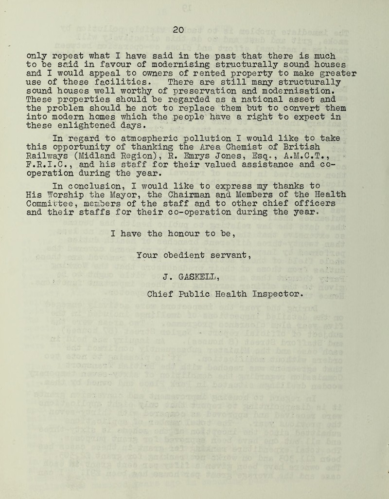 only repeat what I have said in the past that there is much to he said in favour of modernising structurally sound houses and I would appeal to owners of rented property to make greater use of these facilities. There are still many structurally sound houses well worthy of preservation and modernisation. These properties should be regarded as a national asset and the problem should he not to replace them but to convert them into modern homes which the people have a right to expect in these enlightened days. In regard to atmospheric pollution I would like to take this opportunity of thanking the Area Chemist of British Railways (Midland Region), R. Smrys Jones, Esq., A.M.C.T., F.R.I.C., and his staff for their valued assistance and co- operation during the year. In conclusion, I would like to express my thanks to His Worship the Mayor, the Chairman and Members of the Health Commic'tee, members of the staff and to other chief officers and their staffs for their co-operation during the year. I have the honour to be. Your obedient servant, J. GASKELL, Chief Public Health Inspector.