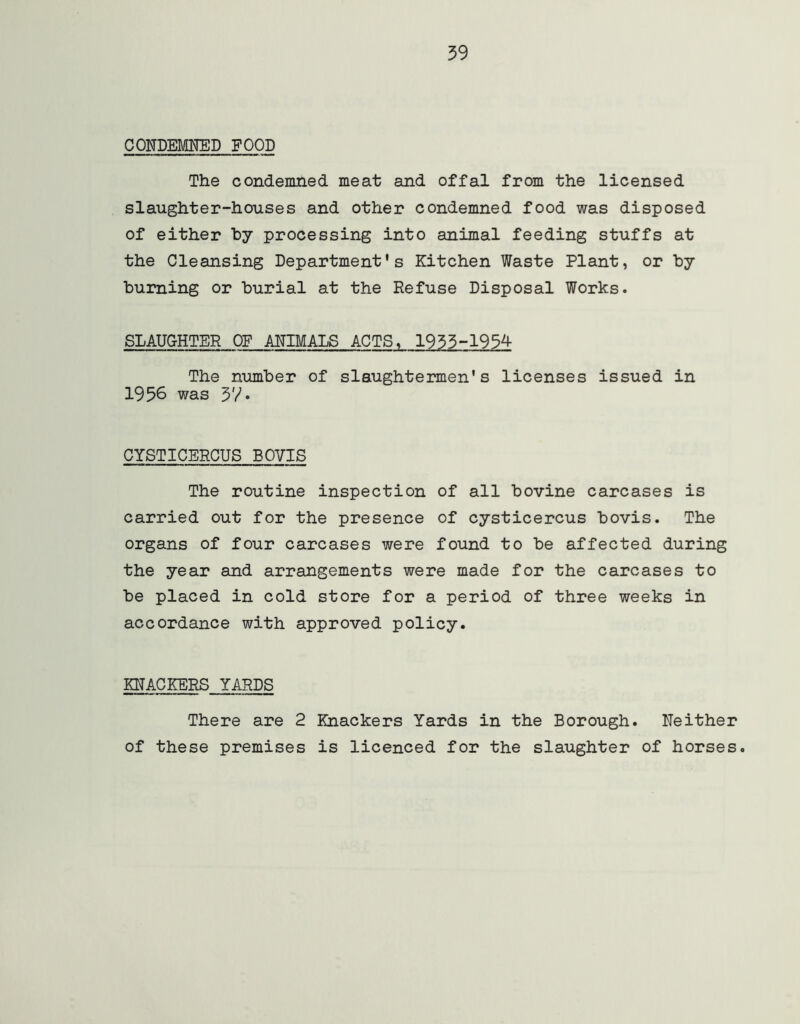 CONDEMNED FOOD The condemned meat and offal from the licensed slaughter-houses and other condemned food was disposed of either by processing into animal feeding stuffs at the Cleansing Department's Kitchen Waste Plant, or by burning or burial at the Refuse Disposal Works. SLAUGHTER OF ANIMALS ACTS, 1933-1934 The number of slaughtermen's licenses issued in 1956 was 5V* CYSTICERCUS BOVIS The routine inspection of all bovine carcases is carried out for the presence of cysticercus bovis. The organs of four carcases were found to be affected during the year and arrangements were made for the carcases to be placed in cold store for a period of three weeks in accordance with approved policy. KNACKERS YARDS There are 2 Knackers Yards in the Borough. Neither of these premises is licenced for the slaughter of horses.