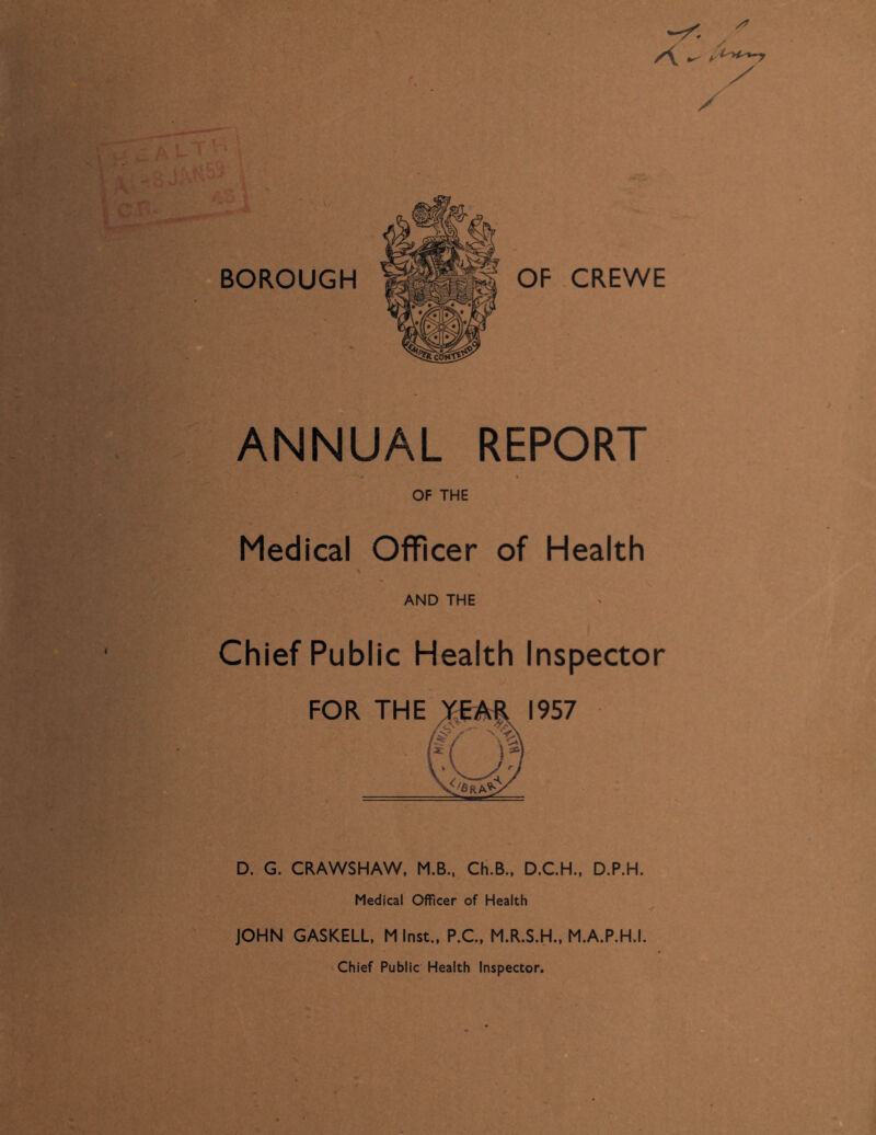 ANNUAL REPORT OF THE Medical Officer of Health AND THE Chief Public Health Inspector D. G. CRAWSHAW, M.B., Ch.B., D.C.H., D.P.H. Medical Officer of Health JOHN GASKELL, M Inst., P.C., M.R.S.H., M.A.P.H.I. Chief Public Health Inspector.