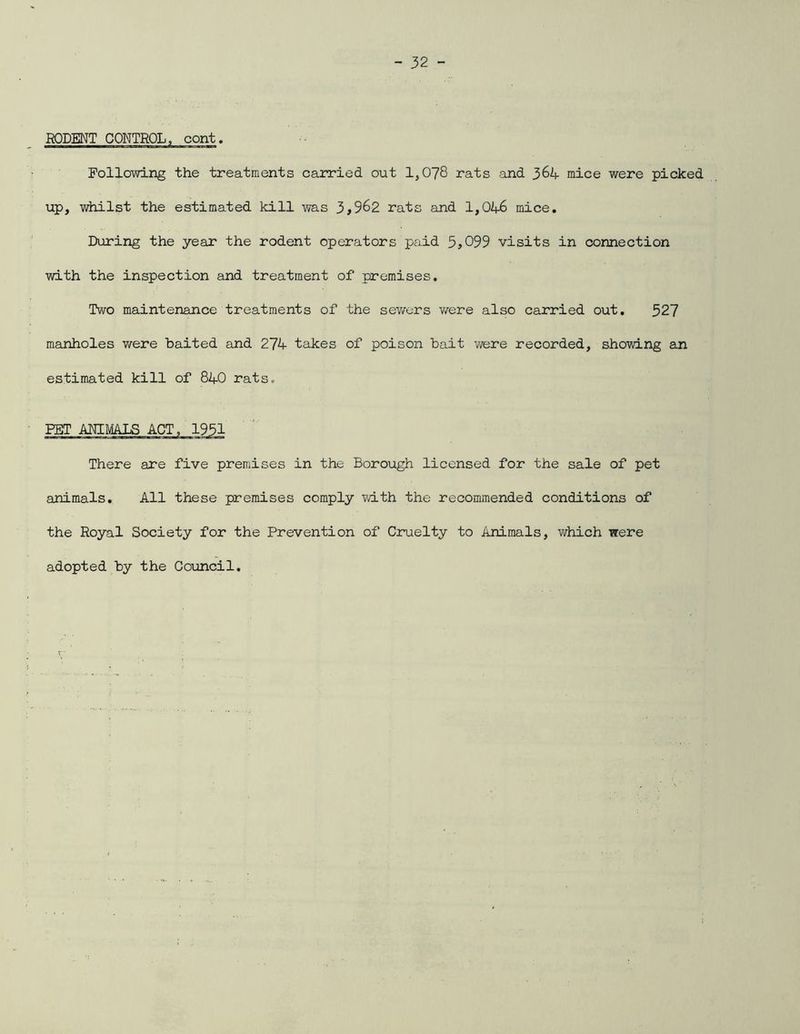 RODENT CONTROL, cont. Following the treatments carried out 1,078 rats and 364- mice were picked up, whilst the estimated kill was 3,962 rats and 1,04-6 mice. During the year the rodent operators paid 5,099 visits in connection with the inspection and treatment of premises. Two maintenance treatments of the sewers were also carried out. 527 manholes were baited and 274- takes of poison bait were recorded, showing an estimated kill of 84-0 rats. FET ANIMALS ACT, 1951 There are five premises in the Borough licensed for the sale of pet animals. All these premises comply with the recommended conditions of the Royal Society for the Prevention of Cruelty to Animals, which were adopted by the Council.