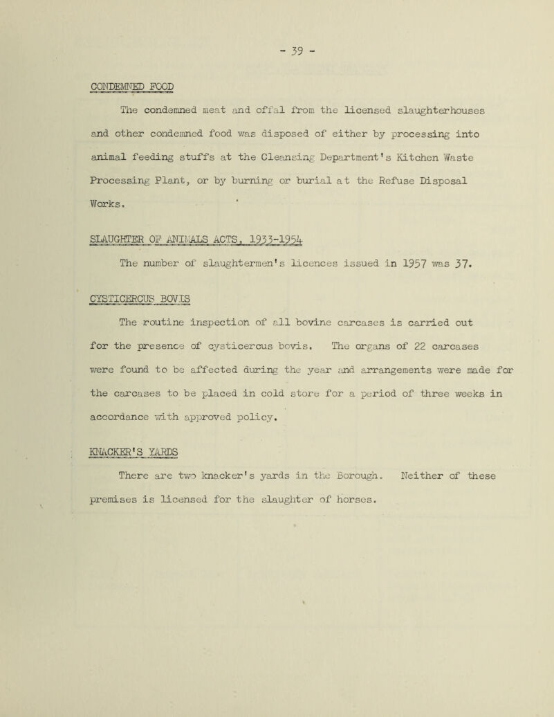 CONDEMNED FOOD The condemned meat and offal from the licensed slaughterhouses and other condemned food was disposed of either by processing into animal feeding stuffs at the Cleansing Department’s Kitchen Waste Processing Plant, or by burning or burial at the Refuse Disposal Works, SLA.UCHTER OP ANIf-lALS ACTS, 193 5-1954- The number of slaughtermen's licences issued in 1957 was 37« CYSTICERCU8 BOVIS The routine inspection of all bovine carcases is carried out for the presence of cysticercus bovis. The organs of 22 carcases were found to be affected during the year ;md arrangements were made for the carcases to be placed in cold store for a period of three weeks in accordance with approved policy. KNACKER'S YARDS There are two knacker's yards in the Borough. Neither of these premises is licensed for the slaughter of horses.