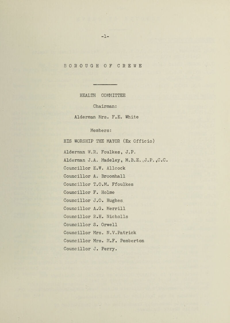 -1- BOROUGH OF CREWE HEALTH COMITTEE Chairman: Alderman Mrs. F.E. White Members: HIS WORSHIP THE MAYOR (Ex Officio) Alderman W.R. Foulkes, J.P. Alderman J.A. Madeley, M.B.E.,J.P.,C.C. Councillor E.W. Allcock Councillor A. Broomhall Councillor T.O.M, Ffoulkes Councillor F. Holme Councillor J.O, Hughes Councillor A.G. Merrill Councillor R.H. Nicholls Councillor S. Orwell Councillor Mrs. N.V.Patrick Councillor Mrs. M.F. Pemberton Councillor J. Perry.