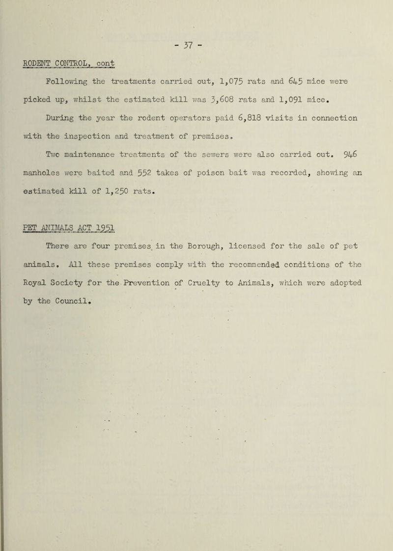 RODENT CONTROL, cont Following the treatments carried out, 1,075 rats and 645 mice were picked up, whilst the estimated kill v/as 3,608 rats and 1,091 mice. During the year the rodent operators paid 6,818 visits in connection with the inspection and treatment of premises, Tvjc maintenance treatments of the sewers were also carried out. 946 manholes were baited and 552 takes of poison bait v/as recorded, shovdng an estimated kill of 1,250 rats. PET There are four premises^in the Borough, licensed for the sale of pet animals. All these premises comply with the recommended conditions of the Royal Society for the Prevention of Cruelty to Animals, which were adopted by the Council,