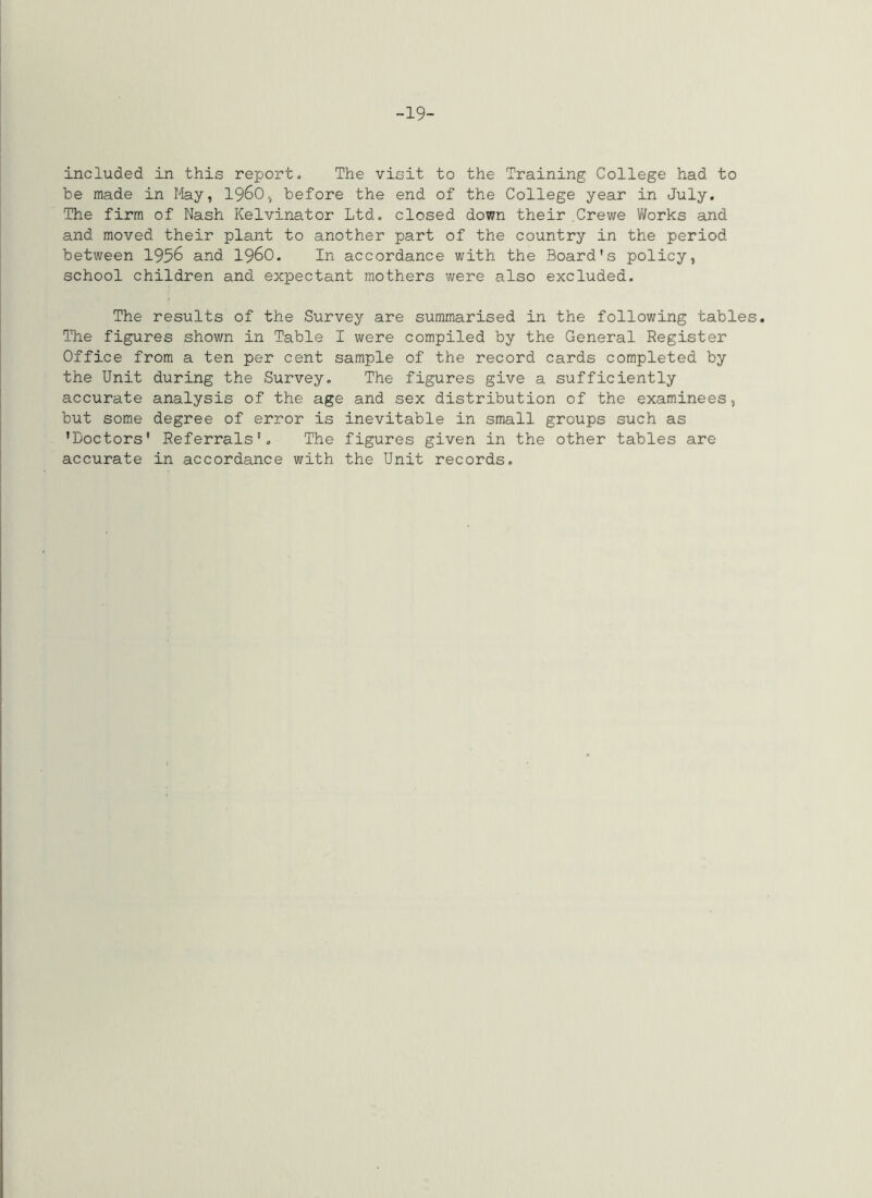 -19- included in this report- The visit to the Training College had to be made in May, 1960.^ before the end of the College year in July. The firm of Nash Kelvinator Ltd. closed down their .Crewe Works and and moved their plant to another part of the country in the period between 1956 and I96O. In accordance with the Board's policy, school children and expectant mothers were also excluded. The results of the Survey are summarised in the following tables. Tlie figures shown in Table I were compiled by the General Register Office from a ten per cent sample of the record cards completed by the Unit during the Survey. The figures give a sufficiently accurate analysis of the age and sex distribution of the examinees, but some degree of error is inevitable in small groups such as 'Doctors' Referrals'. The figures given in the other tables are accurate in accordance with the Unit records.