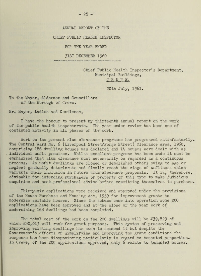 ANNUAL REPORT OF THE CHIEF RJBLIC HEALTH INSPECTOR FOR THE YEAR ENDED 31ST DECEMBER I96O Chief Public Health Inspector's Department, Municipal Buildings, C R E U E. 20th July, 1961. To the Mayor, Aldermen and Councillors of the Borough of Crewe, Mr. Mayor, Ladies and G-entlemen, I have the honour to present my thirteenth annual report on the work of the public health inspectorate. The year under review has been one of continued activity in all phases of the work. Work on the present slum clearance programme has progressed satisfactorily. The Central Ward No. 6 (Liverpool Street/Forge Street) Clearance Area, 19^0, comprising 186 dv/elling houses was declared and lA houses v;ere dealt with as individual unfit premises, lii/hilst excellent progress has been made it must be emphasised that slum clearance must necessarily be regarded as a continuous process. As \infit dwellings are closed or demolished others owing to age or neglect gradually deteriorate and finally reach the stage of unfitness which warrants their inclusion in future slum clearance proposals. It is, therefore, advisable for intending piirchasers of property of this type to make judicious enquiries and seek professional advice before committing themselves to purchase. Thirty-six applications v/ere received and approved under the provisions of the House Purchase and Housing Act, 1959 for improvement grants to modernise suitable houses. Since the scheme came into operation some 200 applications have been approved and at the close of the year work of modernising I68 dwellings had been completed. The total cost of the work on the 200 dwellings will be £39>829 of which £30,013 vi^ill rank for grant purposes. This system of preserving and improving existing dwellings has much to commend it but despite the G-overnment' s efforts 6f simplifying and improving the grant conditions the response has been disappointing particularly in regard to tenanted properties. In Crewe, of the 200 applications approved, only 6 relate to tenanted houses.