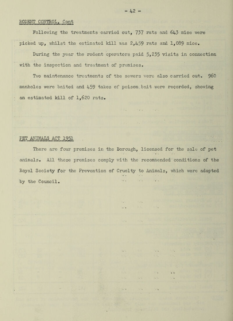RODENT CONTROL, Cont Follo;?ing the treatments carried out, 737 rats and 643 mice v/ere picked up, whilst the estimated kill was 2,459 ra,ts and 1,089 mice. During the year the rodent operators paid 5j235 visits in connection with the inspection and treatment of premises. Two maintenance treatments of the sev/ers were also carried out. 9^0 manholes were ha,ited and 459 takes of poison,bait were regorded, showing an estimated kill of 1,620 rats. There are four premises in the Borough, licensed for the sale of pet animals. All these premises comply with the recommended'conditions of the Royal Society for the Prevention of Cruelty to Animals, which were adopted by the Council.