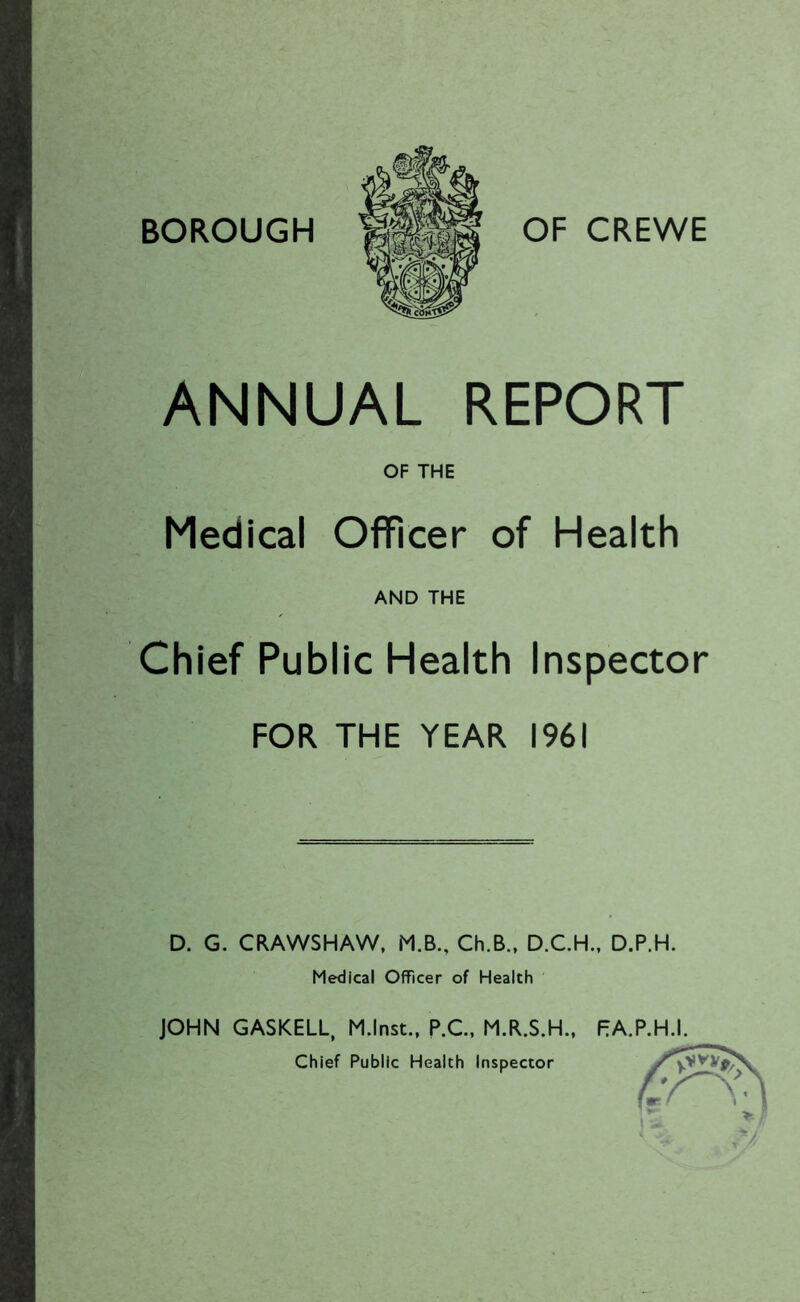 BOROUGH OF CREWE ANNUAL REPORT OF THE Medical Officer of Health AND THE Chief Public Health Inspector FOR THE YEAR 1961 D. G. CRAWSHAW, M.B., Ch.B., D.C.H., D.P.H. Medical Officer of Health JOHN GASKELL, M.lnst., P.C, M.R.S.H., F;A.P.H.I. Chief Public Health Inspector