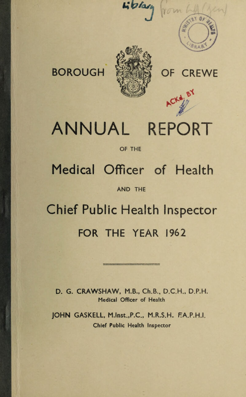 J BOROUGH OF CREWE ANNUAL REPORT OF THE Medical OflFicer of Health AND THE Chief Public Health Inspector FOR THE YEAR 1962 D. G. CRAWSHAW, M.B., Ch.B., D.C.H., D.P.H. Medical Officer of Health JOHN GASKELL, M.lnst.,P.C., M.R.S.H. PA.P.H.I. Chief Public Health Inspector