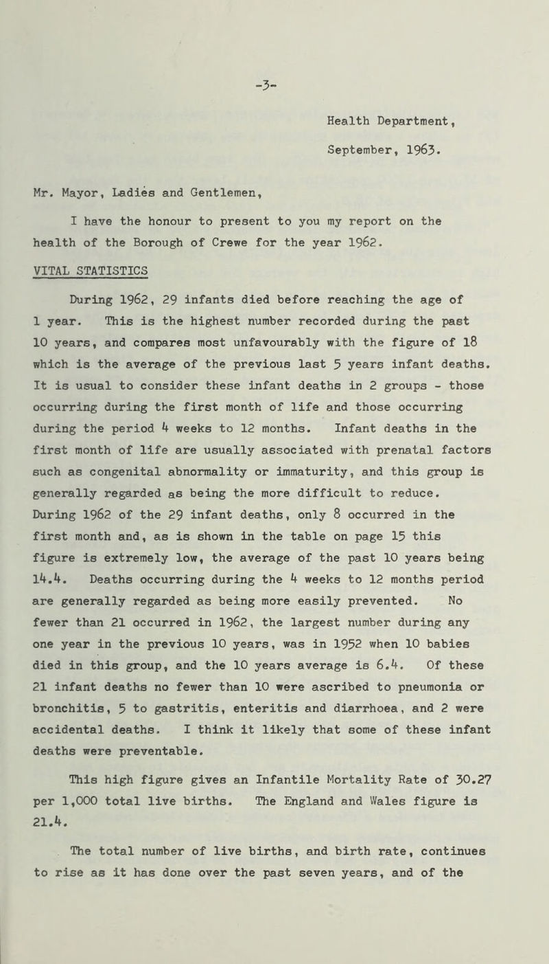 -3- Health Department, September, 1963. Mr. Mayor, Ladies and Gentlemen, I have the honour to present to you my report on the health of the Borough of Crewe for the year 1962. VITAL STATISTICS During 1962, 29 infants died before reaching the age of 1 year. This is the highest number recorded during the past 10 years, and compares most unfavourably with the figure of l8 which is the average of the previous last 5 years infant deaths. It is usual to consider these infant deaths in 2 groups - those occurring during the first month of life and those occurring during the period 4 weeks to 12 months. Infant deaths in the first month of life are usually associated with prenatal factors such as congenital abnormality or immaturity, and this group is generally regarded as being the more difficult to reduce. During 1962 of the 29 infant deaths, only 8 occurred in the first month and, as is shown in the table on page 15 this figure is extremely low, the average of the past 10 years being 14.4. Deaths occurring during the 4 weeks to 12 months period are generally regarded as being more easily prevented. No fewer tham 21 occurred in 1962, the largest number during any one year in the previous 10 years, was in 1952 when 10 babies died in this group, and the 10 years average is 6.4. Of these 21 infant deaths no fewer than 10 were ascribed to pneumonia or bronchitis, 5 to gastritis, enteritis and diarrhoea, and 2 were accidental deaths. I think it likely that some of these infant deaths were preventable. This high figure gives an Infantile Mortality Rate of 30.27 per 1,000 total live births. The England and Wales figure is 21.4. The total number of live births, and birth rate, continues to rise as it has done over the past seven years, and of the i