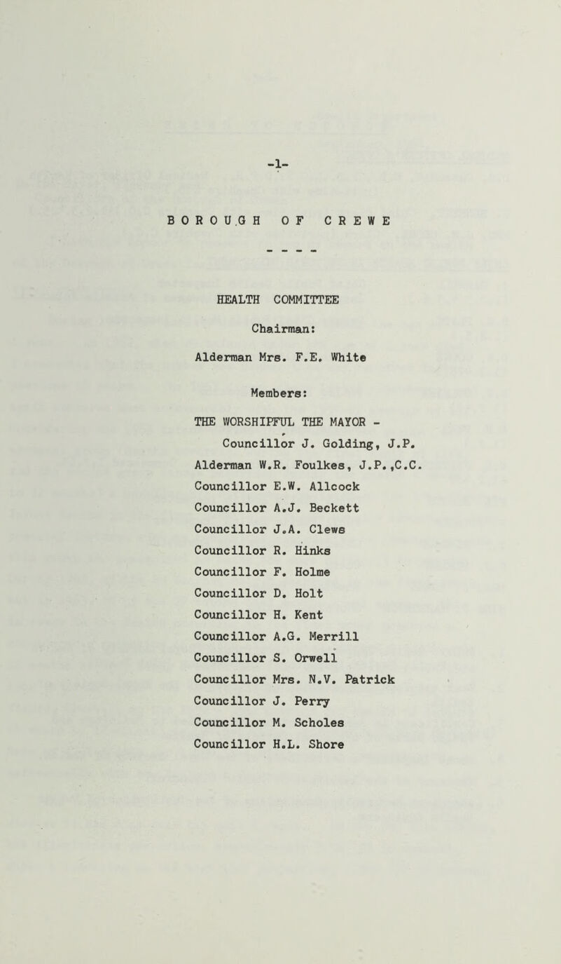 -1- BOROU.GH OF CREWE HEALTH COMMITTEE Chairman: Alderman Mrs. F.E, White Members: THE WORSHIPFUL THE MAYOR - Councillor J. Golding, J.P. Alderman W.R, Foulkes, J.P.,C.C- Councillor E.W. Allcock Councillor A.J. Beckett Councillor J.A. Clews Councillor R. Hinks Councillor F. Holme Councillor D. Holt Councillor H. Kent Councillor A.G. Merrill Councillor S. Orwell Councillor Mrs. N.V. Patrick Councillor J. Perry Councillor M. Scholes Councillor H.L. Shore