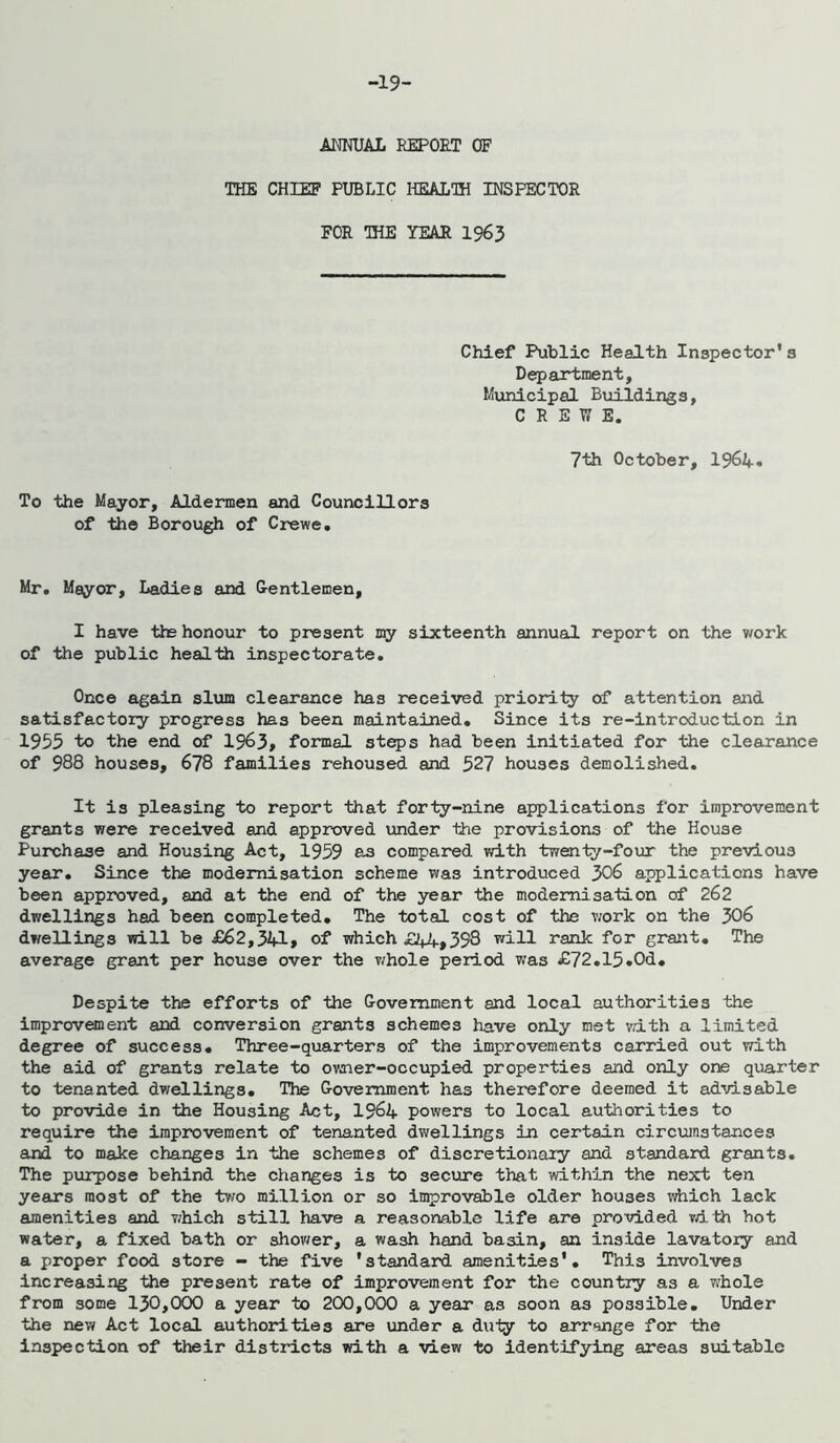 -19- ANKUAL REPORT OF THE CHIEP PUBLIC HEALTH INSPECTOR FOR THE YEAR 1963 Chief Public Health Inspector’3 Depaxtment, Municipal Buildings, CREWE. 7th October, 1964» To the Mayor, Aldermen and Councillors of the Borough of Crewe. Mr. Mayor, Ladies and Gentlemen, I have the honour to present my sixteenth annual report on the v/ork of the public health inspectorate. Once again slum clearance has received priorily of attention and satisfactory progress has been maintained. Since its re-introduction in 1955 to the end of 1963, formal st^s had been Initiated for the clearance of 988 houses, 678 families rehoused and 527 houses demolished. It is pleasing to report that forty-nine applications for improvement grants were received and approved under the provisions of the House Purchase and Housing Act, 1959 as compared with tweniy-four the previous year. Since the modernisation scheme was introduced 306 applications have been approved, and at the end of the year the modernisation of 262 dwellings had been completed. The total cost of the v/ork on the 306 dwellings will be £62,341, of which £44,398 will rank for graiit. The average grant per house over the v/hole period was £72.15.0d. Despite the efforts of the Government and local authorities the improvement and conversion grants schemes have only met vdth a limited degree of success. Three-quarters of the improvements carried out with the aid of grants relate to ovaier-occupied properties and only one quarter to tenanted dwellings. The Government has therefore deemed it advisable to provide in the Housing Act, I964 powers to local authorities to require the improvement of tenanted dwellings in certain circvimstances and to make changes in the schemes of discretionary and standard grants. The purpose behind the changes is to secure that within the next ten years most of the two million or so improvable older houses which lack amenities and v;hich still have a reasonable life are provided vdth hot water, a fixed bath or shower, a wash hand basin, an inside lavatory and a proper food store - the five 'standard amenities'. This involves Increasing the present rate of improvement for the country as a whole from some 130,000 a year to 200,000 a year as soon as possible. Under the new Act local authorities are under a duiy to arrange for the inspection of their districts with a view to identifying areas suitable