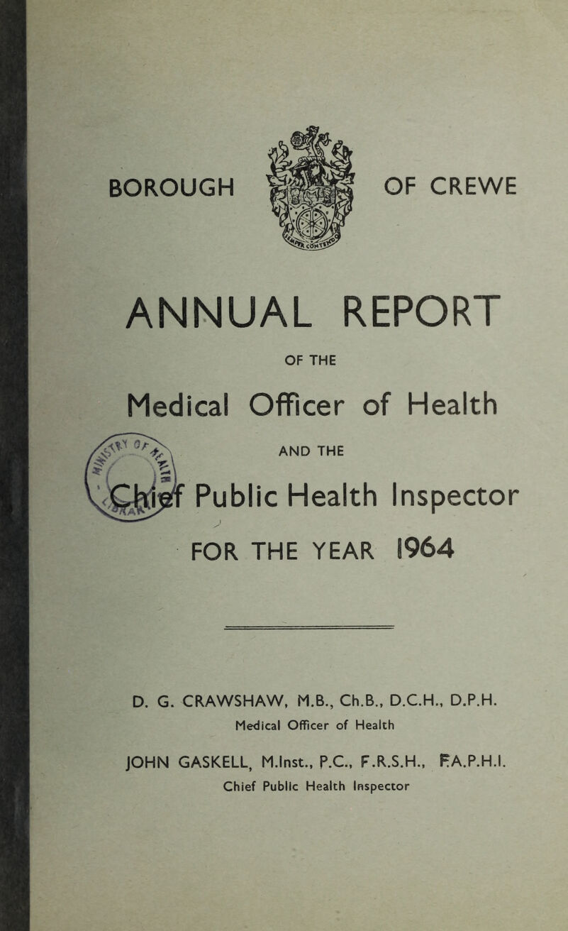 BOROUGH OF CREWE ANNUAL REPORT OF THE Medical Officer of Health AND THE Public Health Inspector FOR THE YEAR 1964 D. G. CRAWSHAW, M.B., Ch.B., D.CH., D.P.H. Medical Officer of Health JOHN GASKELL, M.lnst., P.C.. F.R.S.H., PA.P.H.I. Chief Public Health Inspector