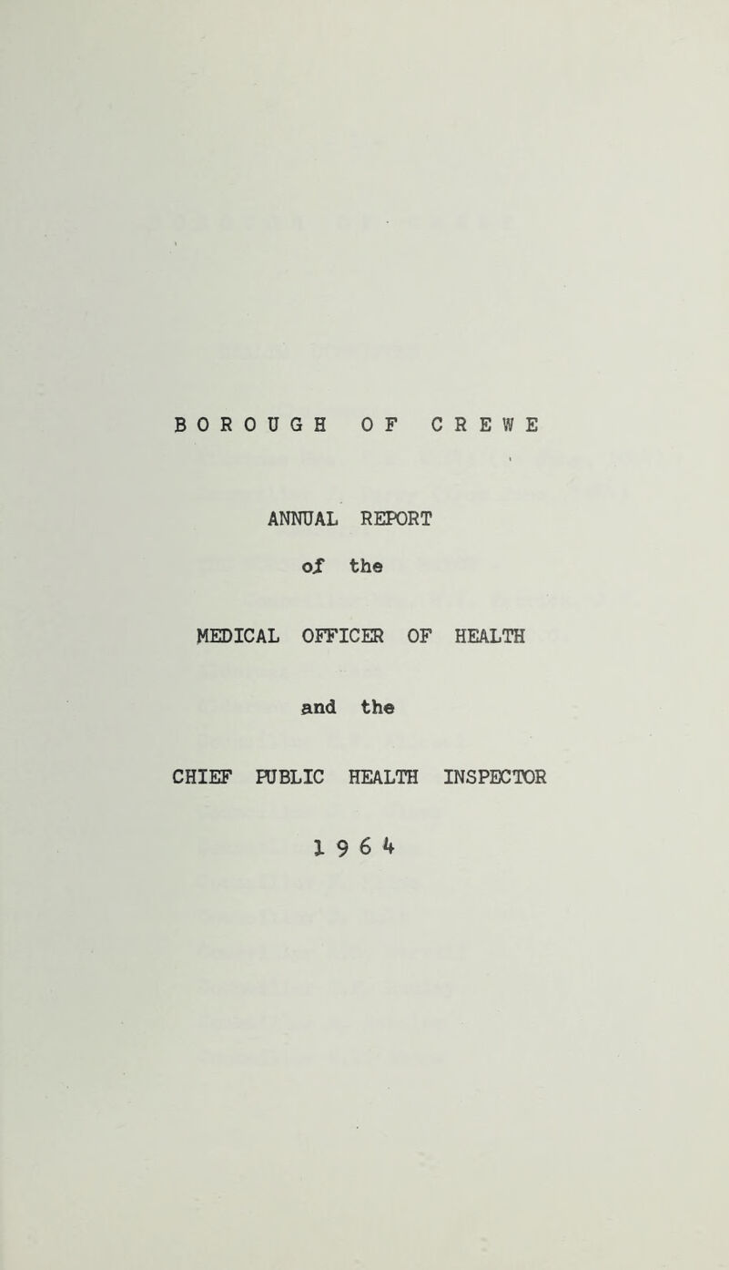 BOROUGH OF CREWE ANNUAL REPORT oX the MEDICAL OFFICER OF HEALTH and the CHIEF PUBLIC HEALTH INSPECTOR 19 6 4