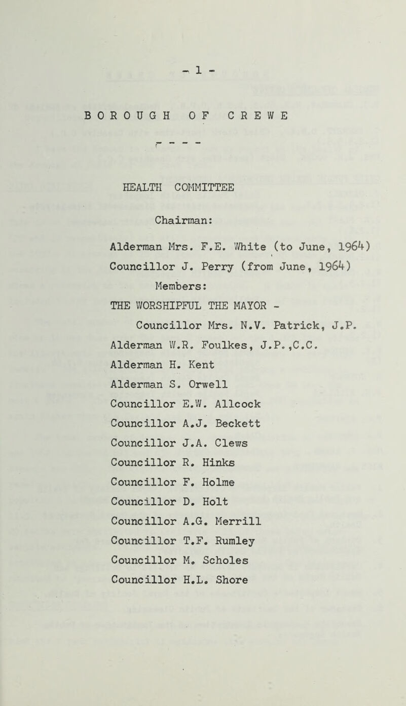 1 BOROUGH OF CREWE HEALTH COMMITTEE Chairman: Alderman Mrs. F.E. V/hite (to June, 1964) Councillor J. Perry (from June, 1964) Members: THE WORSHIPFUL THE MAYOR - Councillor Mrs, N.V. Patrick, J.P. Alderman IV.R. Foulkes, J.P. ,C.C. Alderman H, Kent Alderman S. Orwell Councillor E.W. Allcock Councillor A*J. Beckett Councillor J.A. Clews Councillor R, Hinks Councillor F. Holme Councillor D. Holt Councillor A,G. Merrill Councillor T.F, Rumley Councillor M, Scholes Councillor H.L. Shore