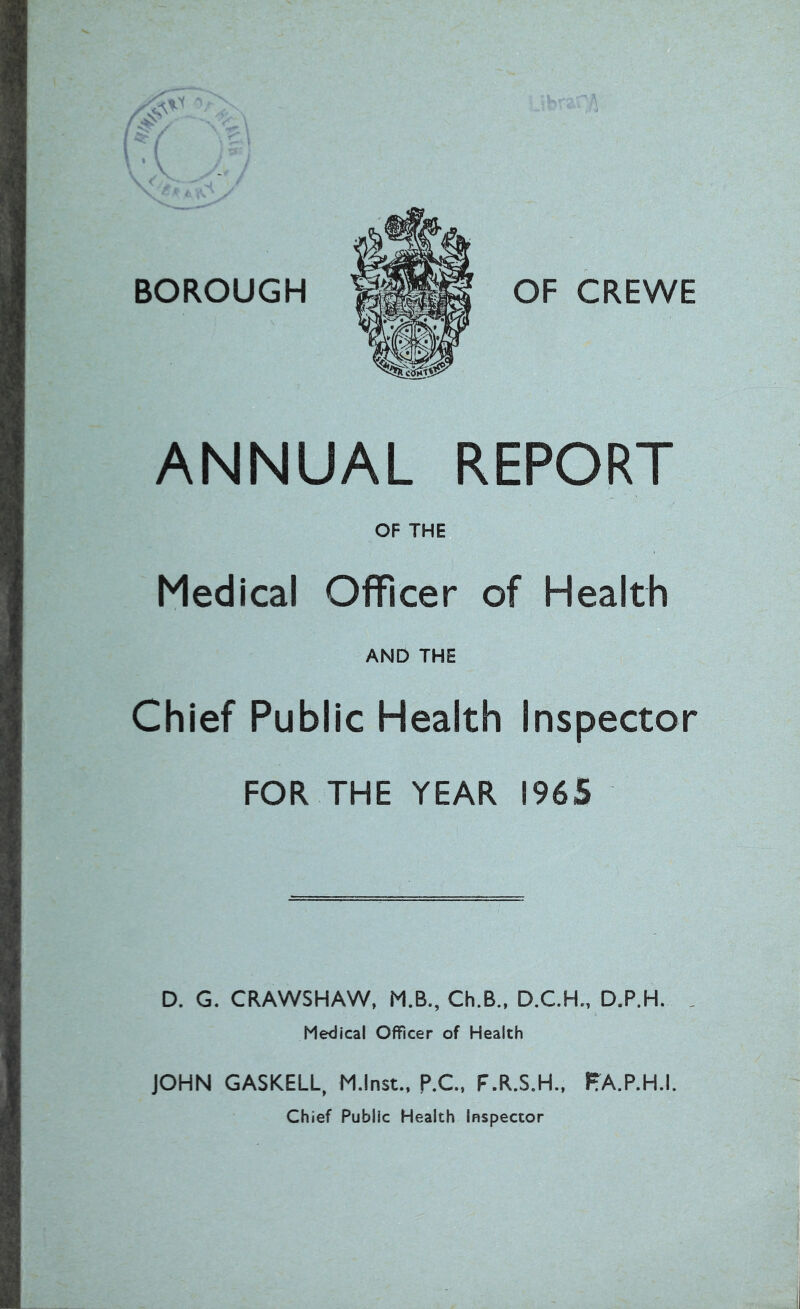 BOROUGH OF CREWE ANNUAL REPORT OF THE Medical Officer of Health AND THE Chief Public Health Inspector FOR THE YEAR 1965 D. G. CRAWSHAW, M.B., Ch.B., D.C.H., D.P.H. Medical Officer of Health JOHN GASKELL, M.lnst., p.C., F.R.S.H., FA.P.H.I. Chief Public Health Inspector