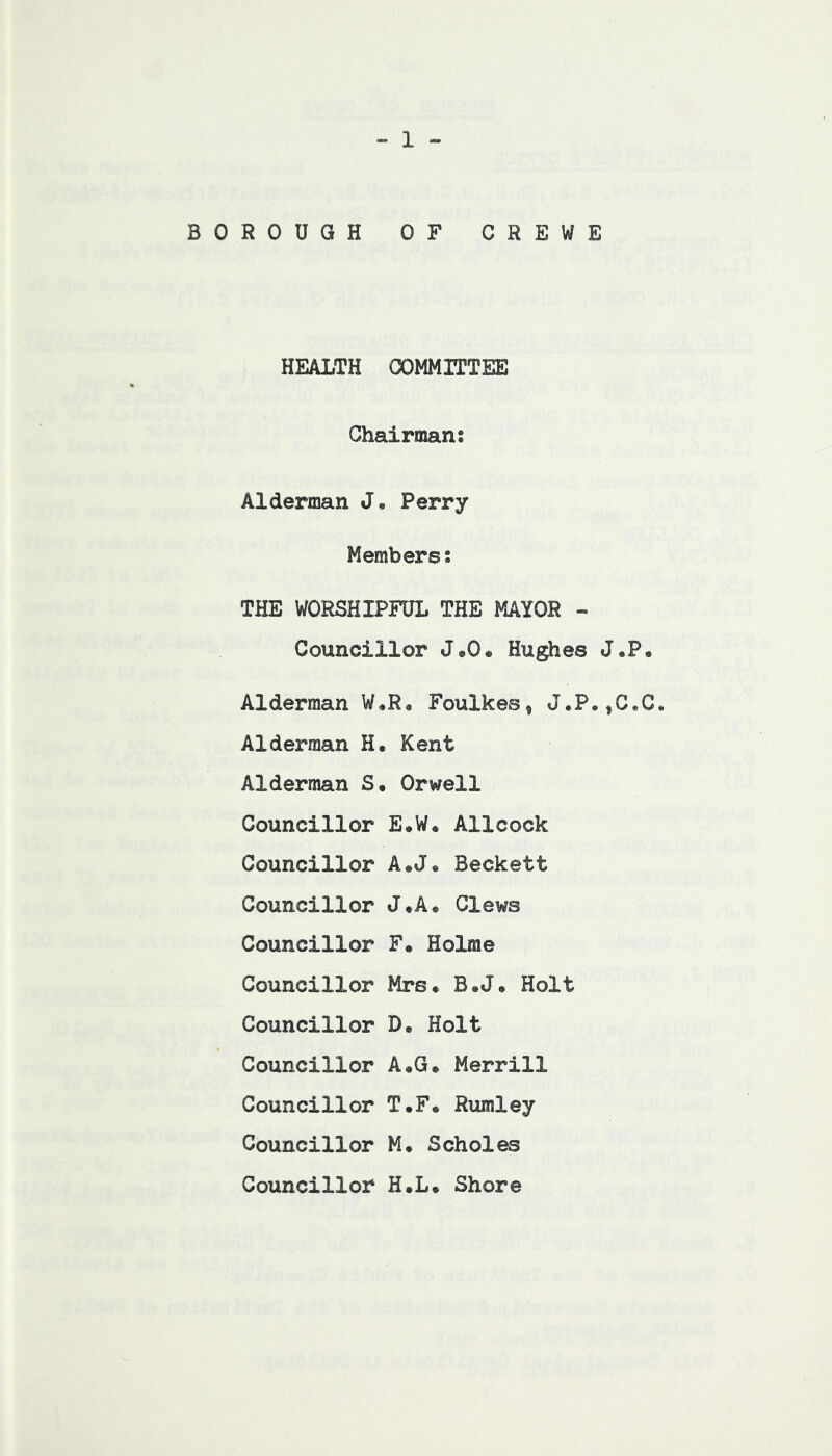 - 1 - BOROUGH OF CREWE HEALTH COMMITTEE Chairmans Alderman J. Perry Members: THE WORSHIPFUL THE MAYOR Councillor J«0« Hughes J,P« Alderman W,R« Foulkes^ J.P.,G«C« Alderman H. Kent Alderman S« Orwell Councillor E.W. Allcock Councillor A.J« Beckett Councillor J*A* Clews Councillor F. Holme Councillor Mrs. B«J» Holt Councillor D, Holt Councillor A,G. Merrill Councillor T*F* Rumley Councillor M. Scholes Councillor H.L, Shore