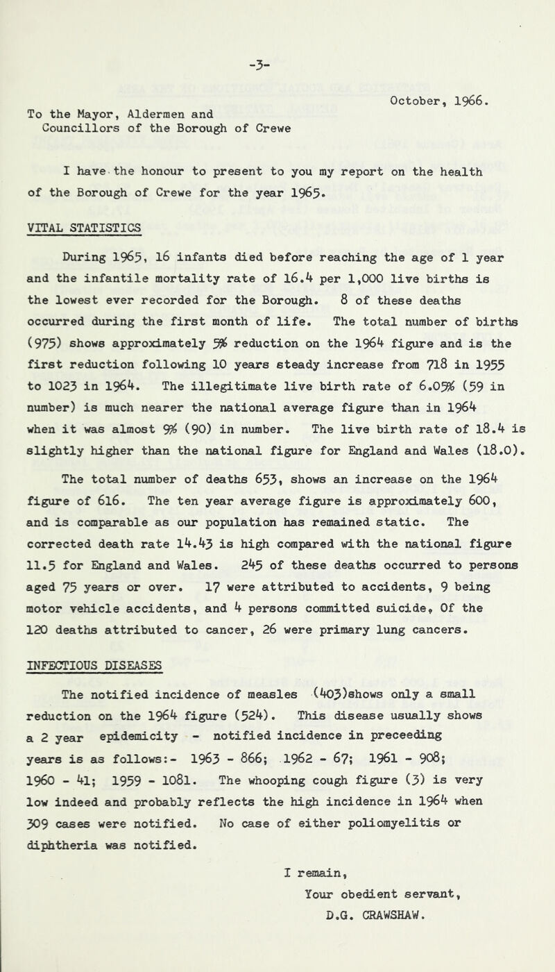 -3- To the Mayor, Aldermen and Councillors of the Borough of Crewe October, I966. I have the honour to present to you my report on the health of the Borough of Crewe for the year 1965* VITAL STATISTICS During 19651 I6 infants died before reaching the age of 1 year and the infantile mortality rate of l6.4 per 1,000 live births is the lowest ever recorded for the Borough. 8 of these deaths occurred during the first month of life. The total number of births (975) shows approximately ^ reduction on the 1964 figure and is the first reduction following 10 years steady increase from 7l8 in 1955 to 1023 in 1964. The illegitimate live birth rate of 6,0% (59 in number) is much nearer the national average figure than in 1964 when it was almost % (90) in number. The live birth rate of l8.4 is slightly higher than the national figure for England and Wales (l8.0). The total number of deaths 653* shows an increase on the 1964 figure of 616. The ten year average figure is approximately 600, and is comparable as our population has remained static. The corrected death rate 14.43 is high ccmpared with the national figure 11.5 for England and Wales. 245 of these deaths occurred to persons aged 75 years or over. 1? were attributed to accidents, 9 being motor vehicle accidents, and 4 persons committed suicide. Of the 120 deaths attributed to cancer, 26 were primary lung cancers. INFECTIOUS DISEASES The notified incidence of measles (403)shows only a small reduction on the 1964 figure (524). This disease usually shows a 2 year epidemicity - notified incidence in preceeding years is as follov^:- 1963 - 866; .1962 - 6?; 1961 - 908; i960 - 4l; 1959 - 1081. The whooping cough figure (3) is very low indeed and probably reflects the high incidence in 1964 when 309 cases were notified. No case of either poliomyelitis or diphtheria was notified. I remain. Your obedient servant, D.G. CRAWSHAW.