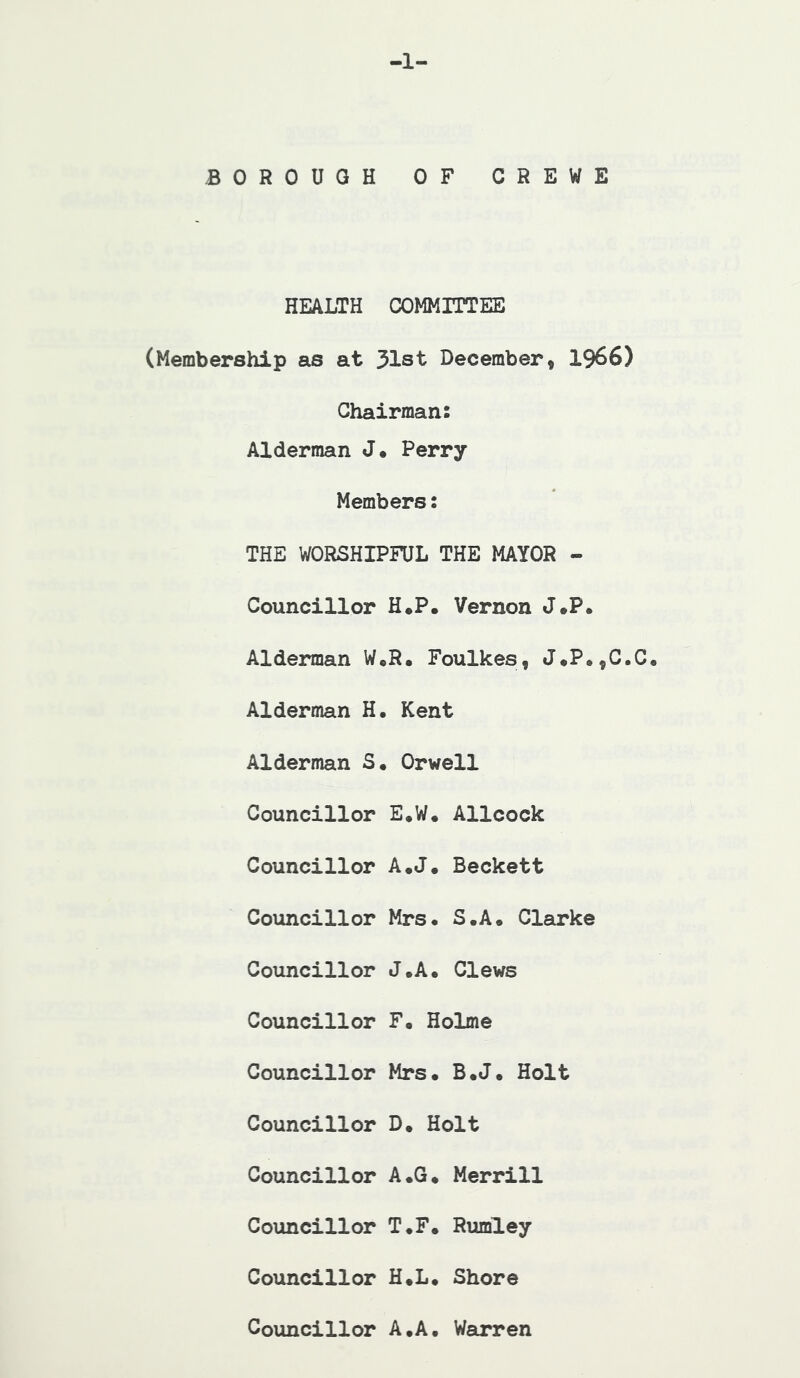 a- BOROUGH OF CREWE HEALTH COMMITTEE (Membership sis at 31st December, 1966) Chairman: Alderman J. Perry Members: THE WORSHIPFUL THE MAYOR - Councillor H.P. Vernon J.P. Alderman W,R, Foulkes, J*P.,C.C, Alderman H, Kent Alderman S. Orwell Councillor E*W. Allcock Councillor A.J* Beckett Councillor Mrs. S.A. Clarke Councillor J.A. Clews Councillor F. Holme Councillor Mrs. B.J. Holt Councillor D. Holt Councillor A.G. Merrill Councillor T.F. Rumley Councillor H.L. Shore Councillor A.A. Warren