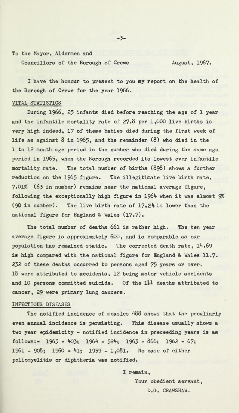 -3- To the Mayor, Aldermen and Councillors of the Borough of Crewe August, 1967« I have the honour to present to you my report on the health of the Borough of Crewe for the year 1966, VITAL STATISTICS During 1966, 25 infants died before reaching the age of 1 year and the infantile mortality rate of 27o8 per 1,0(X) live births is very high indeed, 17 of these babies died during the first week of life as against 8 in 1965» and the remainder (8) who died in the 1 to 12 month age period is the number who died during the same age period in 1965* when the Borough recorded its lowest ever infantile mortality rate. The total number of births (898) shows a further reduction on the I965 figure. The illegitimate live birth rate, 7*01^ (63 in number) remains near the national average figure, following the exceptionally high figure in 1964 when it was almost 9^ (90 in number). The live birth rate of 17.24 is lower than the national figure for England 8e Wales (17.7). The total number of deaths 66I is rather high. The ten year average figure is approximately 6OO, and is comparable as our population has remained static. The corrected death rate, l4.69 is high compared with the national figure for England & Wales 11.7. 232 of these deaths occurred to persons aged 75 years or over. 18 were attributed to accidents, 12 being motor vehicle accidents and 10 persons committed suicide. Of the lH deaths attributed to cancer, 29 were primary lung cancers. INFECTIOUS DISEASES The notified incidence of measles 488 shows that the peculiarly even annual incidence is persisting. This disease usually shows a two year epidemicity - notified incidence in preceeding years is as follows:- 1965 - 403; 1964 - 524; 1963 - 866; 1962 - 67; 1961 - 908; i960 - 41; 1959 - 1,081. No case of either poliomyelitis or diphtheria was notified. I remain. Your obedient servant, D.G. CRAWSHAW.