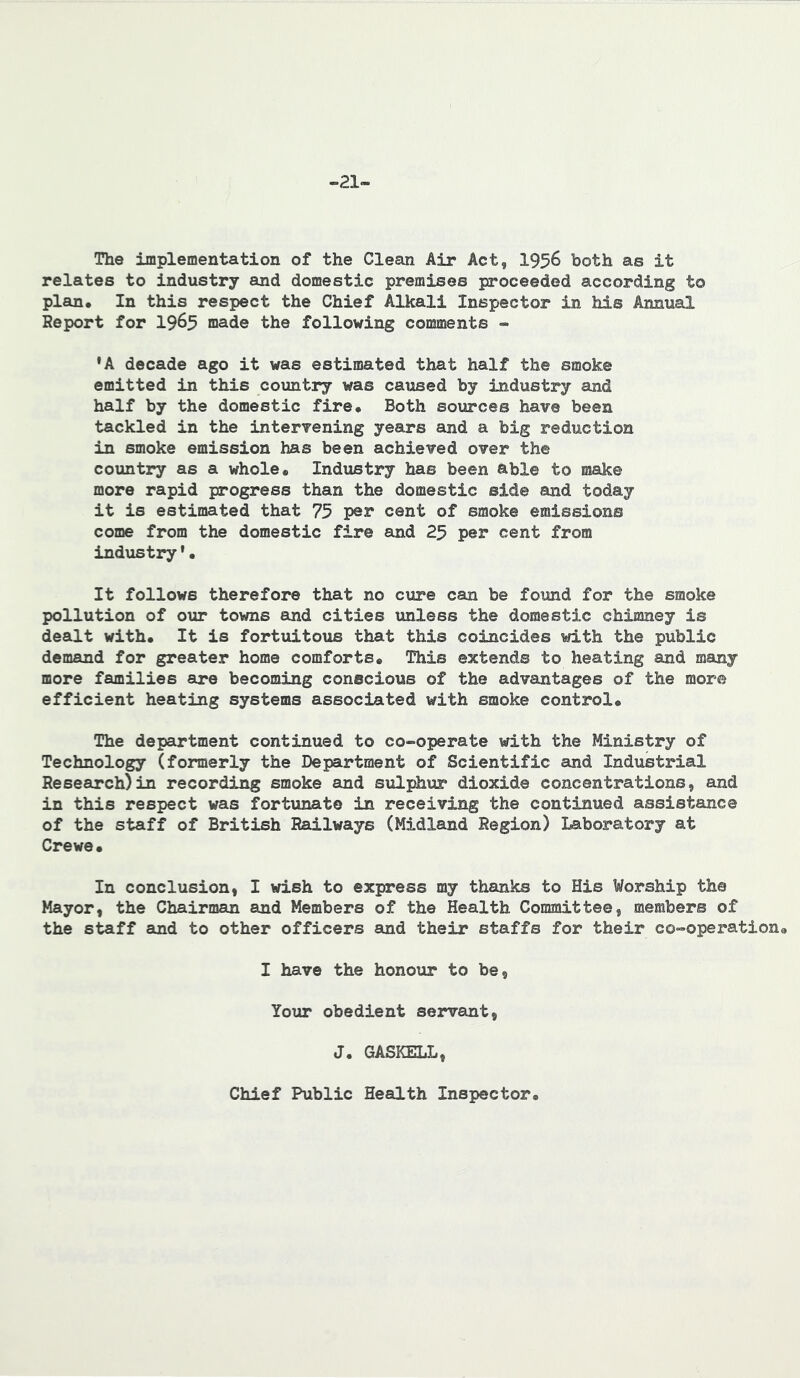 -21- The implementation of the Clean Air Act, I956 both as it relates to industry and domestic premises proceeded according to plan. In this respect the Chief Alkali Inspector in his Annual Report for 19^5 made the following comments « •A decade ago it was estimated that half the smoke emitted in this country was caused by industry and half by the domestic fire. Both sources have been tackled in the intervening years and a big reduction in smoke emission has been achieved over the country as a whole. Industry has been able to make more rapid progress than the domestic side and today it is estimated that 73 per cent of smoke emissions come from the domestic fire and 25 per cent from industry'• It follows therefore that no cure can be found for the smoke pollution of our towns and cities unless the domestic chimney is dealt with. It is fortuitous that this coincides with the public demand for greater home comforts. This extends to heating and many more families are becoming conscious of the advantages of the more efficient heating systems associated with smoke control. The depairtment continued to co-operate with the Ministry of Technology (formerly the Department of Scientific and Industrial Research)in recording smoke and sulphur dioxide concentrations, and in this respect was fortunate in receiving the continued assistance of the staff of British Railways (Midland Region) Laboratory at Crewe. In conclusion, I wish to express my thanks to His Worship the Mayor, the Chairmaji and Members of the Health Committee, members of the staff and to other officers and their staffs for their co-operation. I have the honour to be, Your obedient servant, J. GASKELL, Chief Public Health Inspector.
