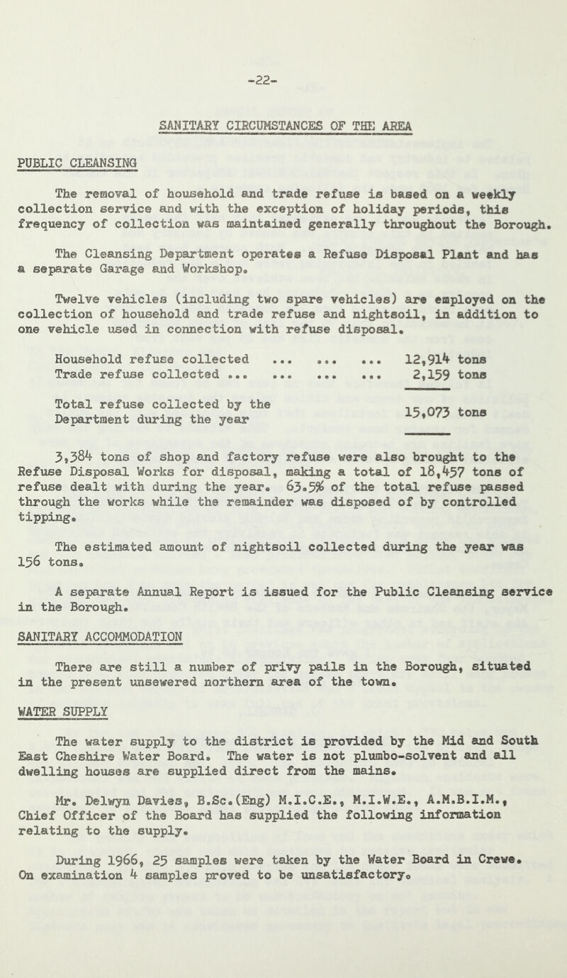 -22- gAl^ITARY CIHGUMSTANCES OF THE AEEA PUBLIC CLEANSING The removal of household and trade refuse is based on a weekly collection service and with the exception of holiday periods, this frequency of collection was maintained generally throughout the Borough. The Cleansing Department operates a Befuse Disposal Plant and has a separate Garage and Workshop. Twelve vehicles (including two spare vehicles) are employed on the collection of household and trade refuse and nightsoil, in addition to one vehicle used in connection with refuse disposal. Household refuse collected 12,91^ tons Trade refuse collected ... 2,159 tons Total refuse collected by the Department during the year tons of shop and factory refuse wore also brought to the Refuse Disposal Works for disposal, making a total of 18,457 tons of refuse dealt with during the year. 65.5^ of the total refuse passed through the works while the remainder was disposed of by controlled tipping. The estimated amount of nightsoil collected during the year was 156 tons. A separate Annual Report is issued for the Public Cleansing service in the Borough. SANITARY ACCOMMODATION There are still a number of privy pails in the Borough, situated in the present unsewered northern ares, of the toiim. WATER SUPPLY The water supply to the district is provided by the Mid and South East Cheshire Water Board. The water is not plumbo-solvent and all dwelling houses are supplied direct from the mains. Ilr. Delwyn Davies, B.Sc.(Eng) M.I.C.E., M.I.W.E., A.M.B.I.M., Chief Officer of the Board has supplied the following information relating to the supply. During 1966, 25 samples were taken by the Water Board in Crewe. On examination 4 samples proved to be unsatisfactoryo
