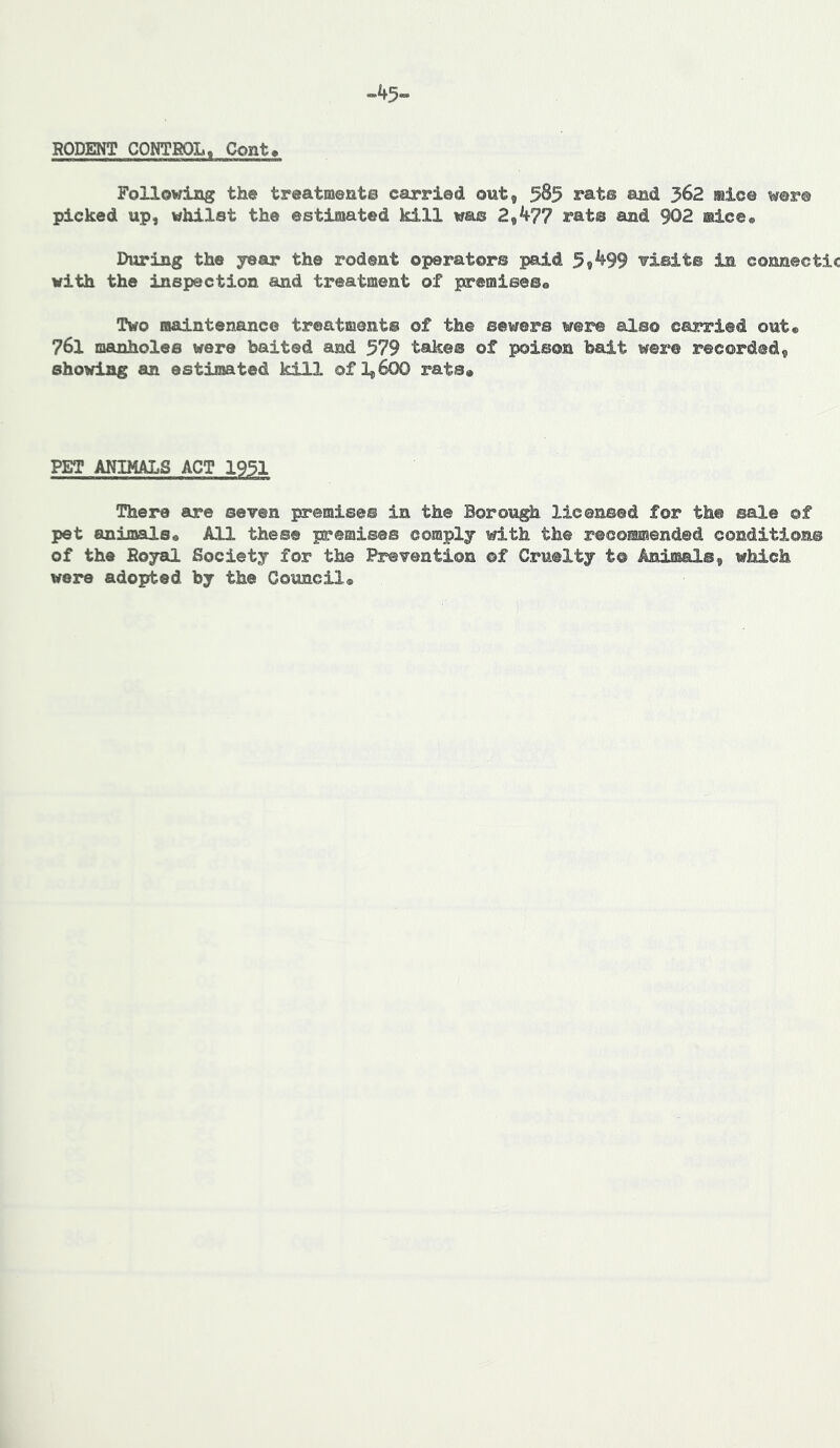 RODENT CONTBOL, Cont^ Following the treatments carried out, 585 rats and 362 mice were picked up, whilst the estimated kill was 2,477 rat® and 902 mice# During the year the rodent operators paid 5,499 ■visits in connectic with the inspection and treatment of premiseso Two maintenance treatment® of the sewers were also carried out* 761 manholes were baited smd 579 take® of poison bait were recorded, showing an estimated kill of 1,600 rats® PET ANIMALS ACT 1951 There are seven premise© in the Borough licensed for the sale ©f pet animals® All these premises comply with the recommended conditions of the Royal Society for the Prevention ©f Cruelty t® Animal®, which were adopted by the Council®