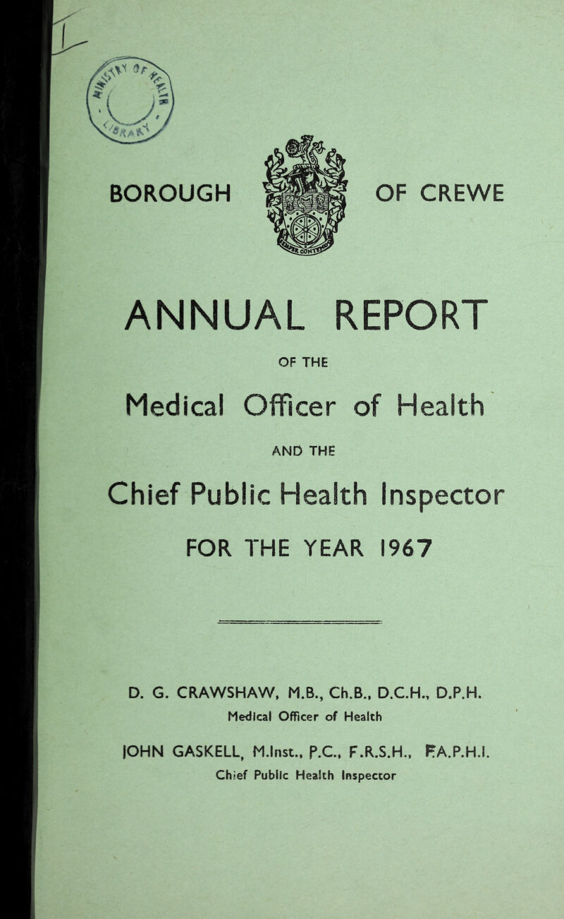 BOROUGH OF CREWE ANNUAL REPORT OF THE Medical Officer of Health AND THE Chief Public Health Inspector FOR THE YEAR 1967 D. G. CRAWSHAW, M.B., Ch.B., D.C.H.. D.P.H. Medical Officer of Health lOHN GASKELL, M.lnst.. P.C. F.R.S.H., PA.P.H.I, Chief Public Health Inspector