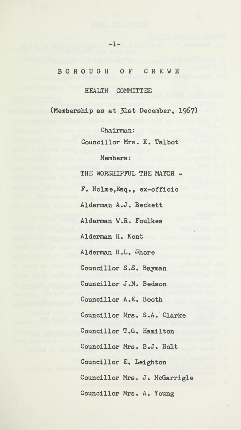 -1- BOROUGH OF CREWE HEALTH COMMITTEE (Membership as at 31st December, 196?) Chairman: Councillor Mrs* K* Talbot Members: THE WORSHIPFUL THE MAYOR - F, Holme,Esq», ex-officio Alderman A.J* Beckett Alderman W*R. Foulkes Alderman H. Kent Alderman H«L* Shore Councillor S,S« Bayman Councillor J*M. Bedson Councillor A.E. Booth Councillor Mrs. S.A. Clarke Councillor T.G. Hamilton Councillor Mrs. B.J. Holt Councillor E. Leighton Councillor Mrs. J. McGarrigle Councillor Mrs. A. Young