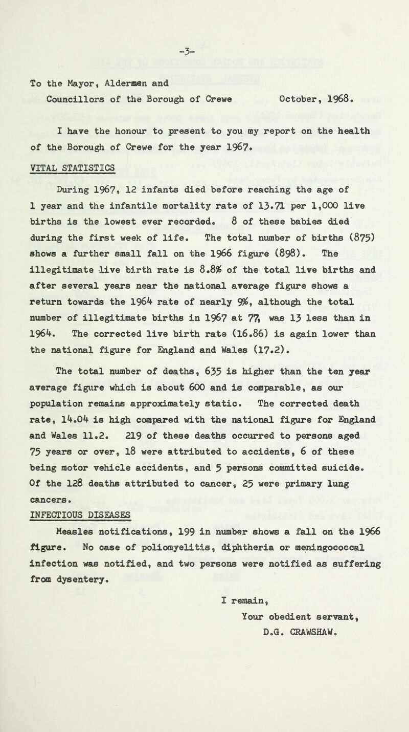 -3- To the Mayor, Alderman and Councillors of the Borough of Crewe October, 1968, I have the honour to present to you my report on the health of the Borough of Crewe for the year 196?. VITAL STATISTICS During 196?» 12 infants died before reaching the age of 1 year and the infantile mortality rate of 13*71 per 1,000 live births is the lowest ever recorded. 8 of these babies died during the first week of life. The total number of births (875) shows a further small fall on the 1966 figure (898). The illegitimate live birth rate is of the total live births and after several years near the national average figure shows a return towards the 1964 rate of nearly 9%» althou^ the total number of illegitimate births in I967 at 77» was 13 less than in 1964, The corrected live birth rat© (16.863 is again lower than the national figure for England and Wales (17*2). The total number of deaths, 635 is higher than the ten year average figure which is about 6OO and is ccmiparable, as our population remains approximately static. The corrected death rate, 14,04 is high compared with the national figure for England and Wales 11•2* 219 of these deaths occurred to persons aged 75 years or over, 18 were attributed to accidents, 6 of these being motor vehicle accidents, and 5 persons committed suicide. Of the 128 deaths attributed to cancer, 25 were primary lung cancers. INFECTIOUS DISEASES Measles notifications, 199 in number shows a fall on the 1966 figure. No case of poliomyelitis, dii^theria or meningococcal infection was notified, and two persons were notified as suffering from dysentery. I remain, Your obedient servant, D.G. CRAWSHAW.