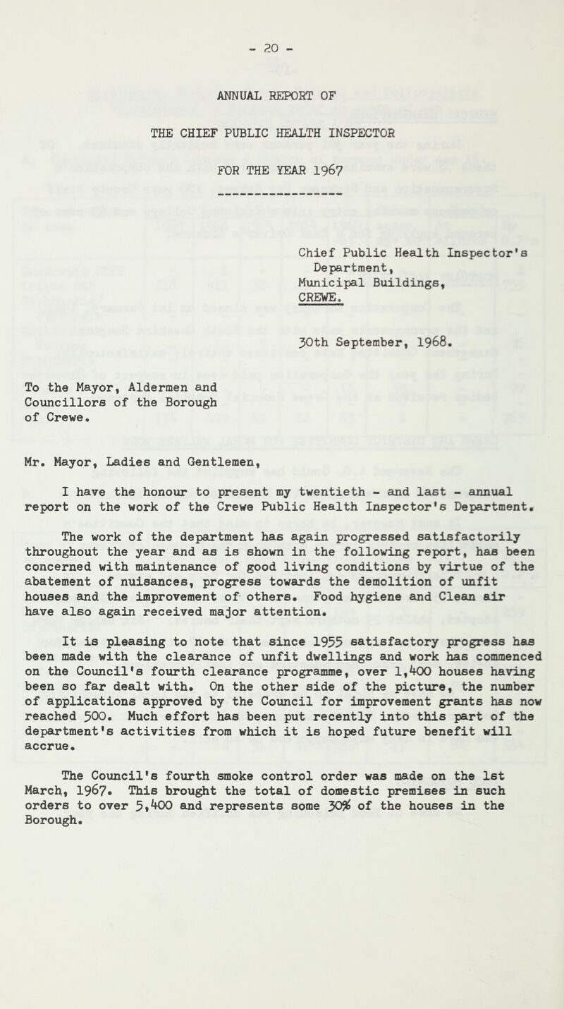 ANNUAL REPORT OF THE CHIEF PUBLIC HEALTH INSPECTOR FOR THE YEAR 196? Chief Public Health Inspector's Department, Municipal Buildings, CREVE. 30th September, I968. To the Mayor, Aldermen and Councillors of the Borough of Crewe. Mr. Mayor, Ladies and Gentlemen, I have the honour to present my twentieth - and last - annual report on the work of the Crewe Public Health Inspector's Department. The work of the department has again progressed satisfactorily throughout the year and as is shown in the following report, has been concerned with maintenance of good living conditions by virtue of the abatement of nuisances, progress towards the demolition of unfit houses and the improvement of others. Food hygiene and Clean air have also again received major attention. It is pleasing to note that since 1955 satisfactory progress has been made with the clearance of unfit dwellings and work has commenced on the Council's fourth clearance programme, over l,^f00 houses having been so far dealt with. On the other side of the picture, the number of applications approved by the Council for improvement grants has now reached 300« Much effort has been put recently into this part of the department's activities from which it is hoped future benefit will accrue. The Council's fourth smoke control order was made on the 1st March, 1967* This brought the total of domestic premises in such orders to over 5*^+00 and represents some 30^ of the houses in the Borough.