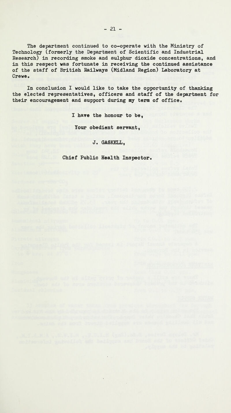 The department continued to co-operate with the Ministry of Technology (formerly the Department of Scientific and Industrial Research) in recording smoke and sulphur dioxide concentrations, and in this respect was fortunate in receiving the continued assistance of the staff of British Railways (Midlemd Region) Laboratory at Crewe* In conclusion I would like to take the opportunity of thanking the elected representatives, officers and staff of the department for their encouragement and support during my term of office* I have the honour to be, Your obedient servant, J. GA6KELL, Chief Public Health Inspector*