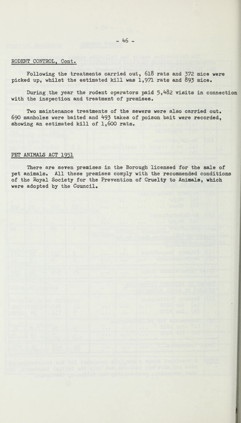 RODENT CONTROL, Cont. FollowdLng the treatments carried out, 6l8 rats and 372 mice were picked up, whilst the estimated kill was 1,971 rats and 893 mice. During,the year the rodent operators paid 5f482 visits in connection with the inspection and treatment of premises. Two maintenance treatments of the sewers were also carried out. 690 manholes were baited and 493 takes of poison bait were recorded, showing an estimated kill of 1,600 rats. PET ANIMALS ACT 1931 There are seven premises in the Borough licensed for the sale of pet animals. All these premises comply with the recommended conditions of the Royal Society for the Prevention of Cruelty to Animals, which were adopted by the Council*