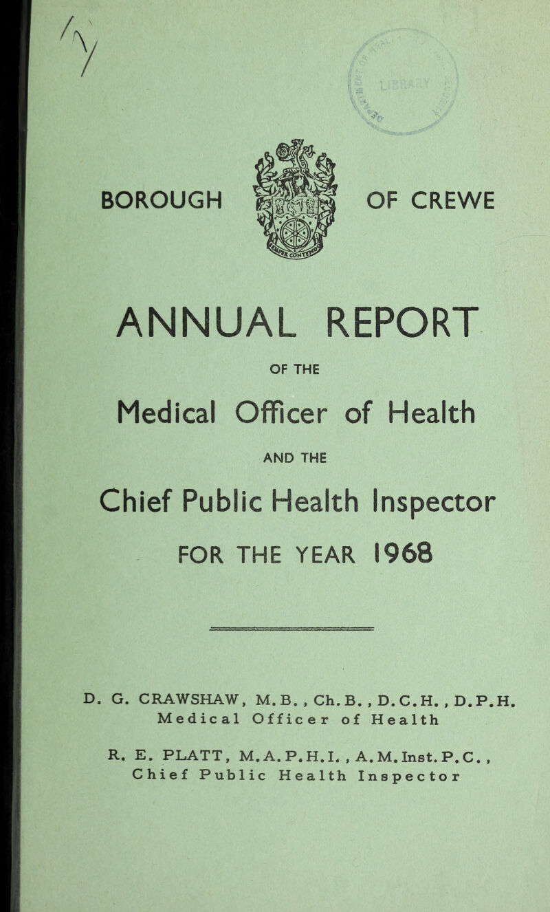 BOROUGH OF CREWE ANNUAL REPORT OF THE Medical Officer of Health AND THE Chief Public Health Inspector FOR THE YEAR 1968 D. G. CRAWSHAW, M. B. , Ch. B. , D. C.H. , D.P.H. Medical Officer of Health R. E. PLATT, M.A.P.H.I. , A.M.Inst.P.C. , Chief Public Health Inspector