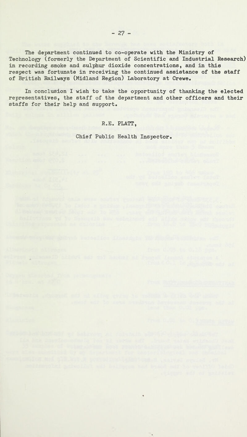 The department continued to co-operate with the Ministry of Technology (formerly the Department of Scientific and Industrial Research) in recording smoke and sulphur dioxide concentrations, and in this respect was fortunate in receiving the continued assistance of the staff of British Railways (Midland Region) Laboratory at Crewe, In conclusion I wish to take the opportunity of thanking the elected representatives, the staff of the department and other officers and their staffs for their help and support* R.E. PLATT, Chief Public Health Inspector,